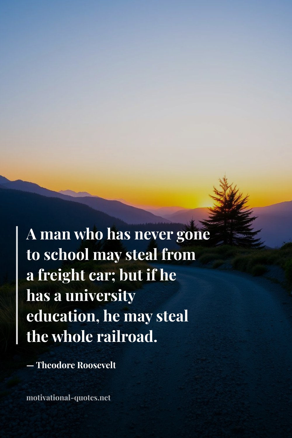 "A man who has never gone to school may steal from a freight car; but if he has a university education, he may steal the whole railroad." — Theodore Roosevelt