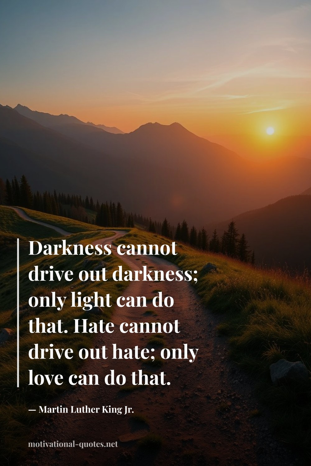 "Darkness cannot drive out darkness; only light can do that. Hate cannot drive out hate; only love can do that." — Martin Luther King Jr.