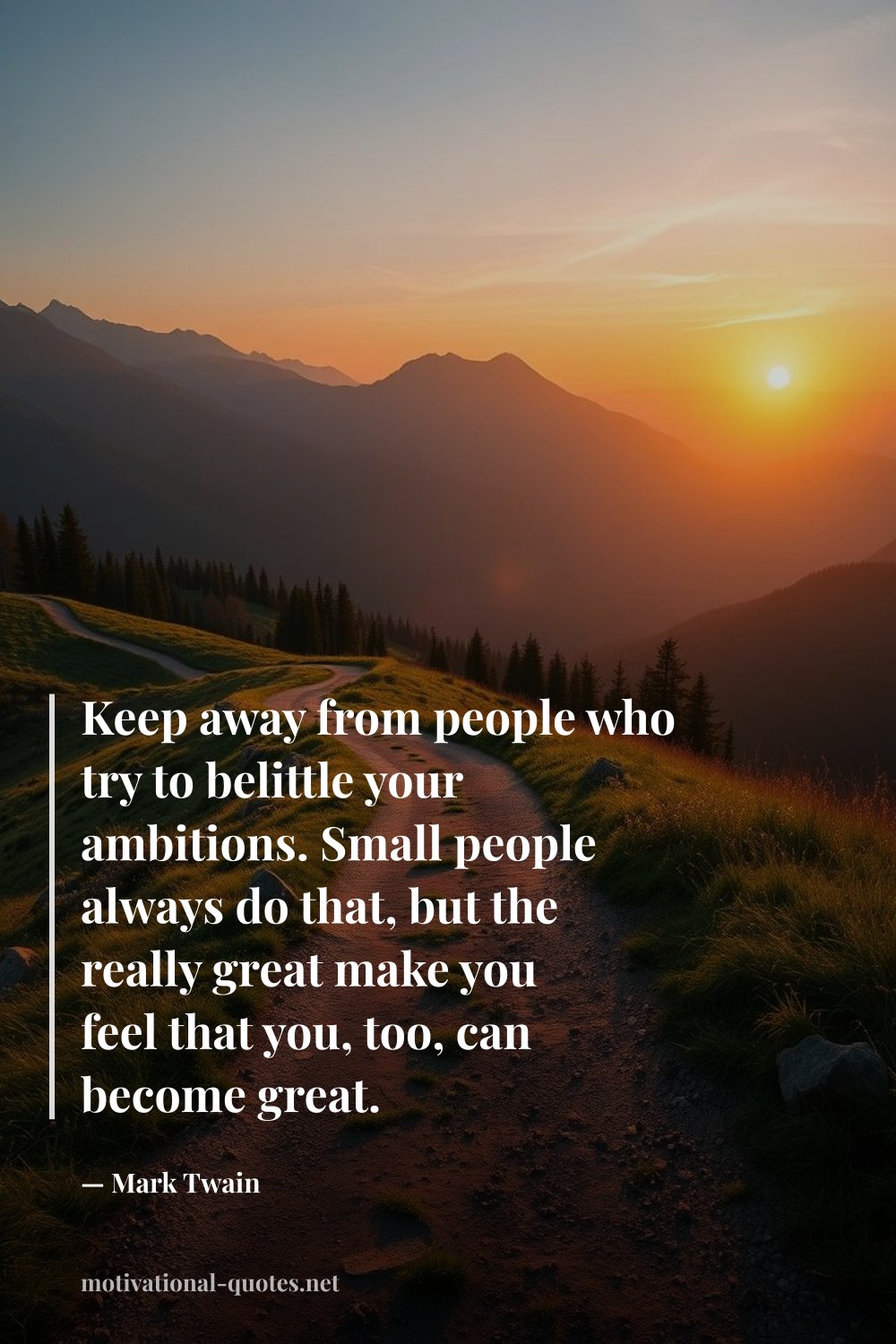 "Keep away from people who try to belittle your ambitions. Small people always do that, but the really great make you feel that you, too, can become great." — Mark Twain