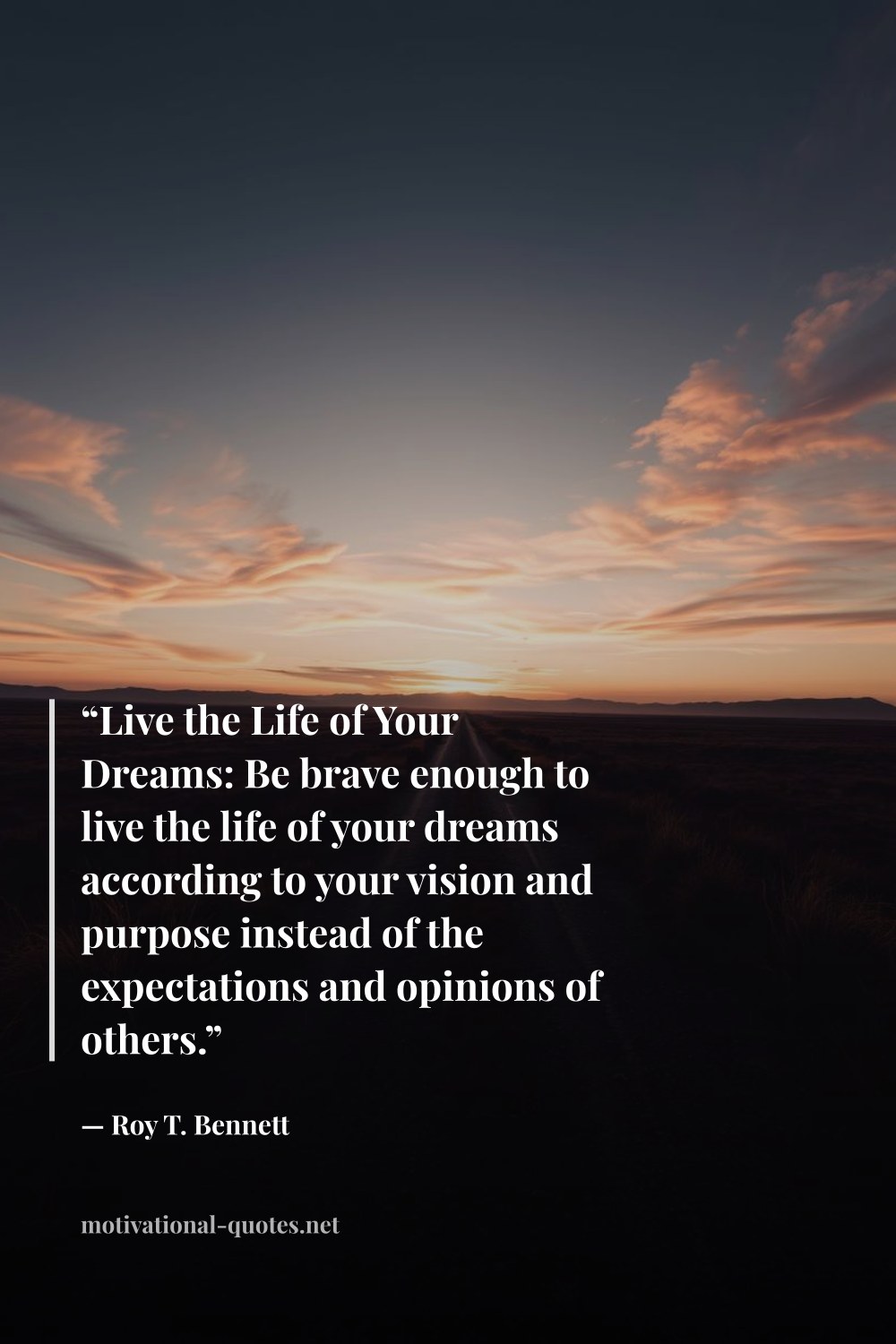 "“Live the Life of Your Dreams: Be brave enough to live the life of your dreams according to your vision and purpose instead of the expectations and opinions of others.”" — Roy T. Bennett