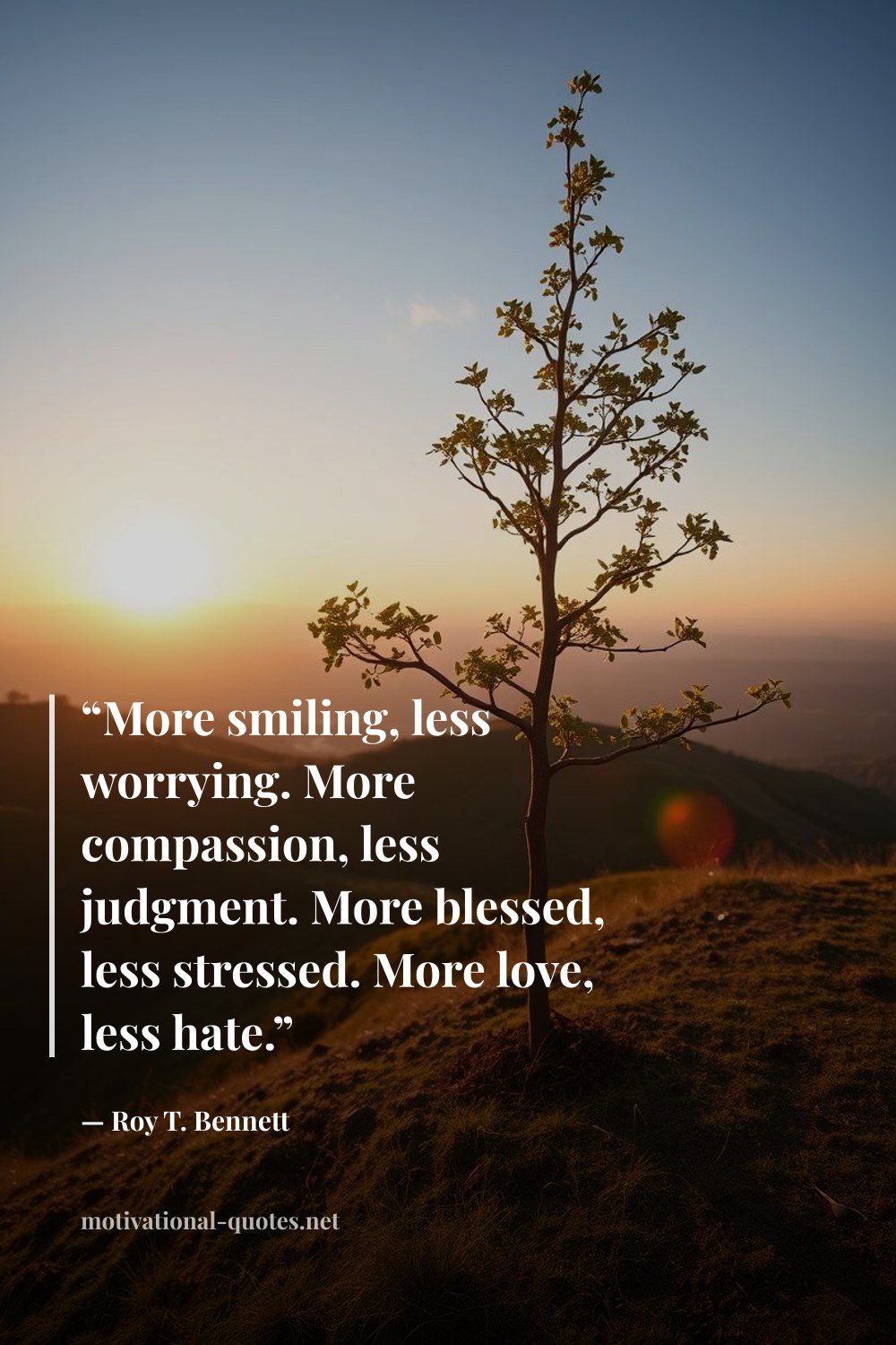 "“More smiling, less worrying. More compassion, less judgment. More blessed, less stressed. More love, less hate.”" — Roy T. Bennett