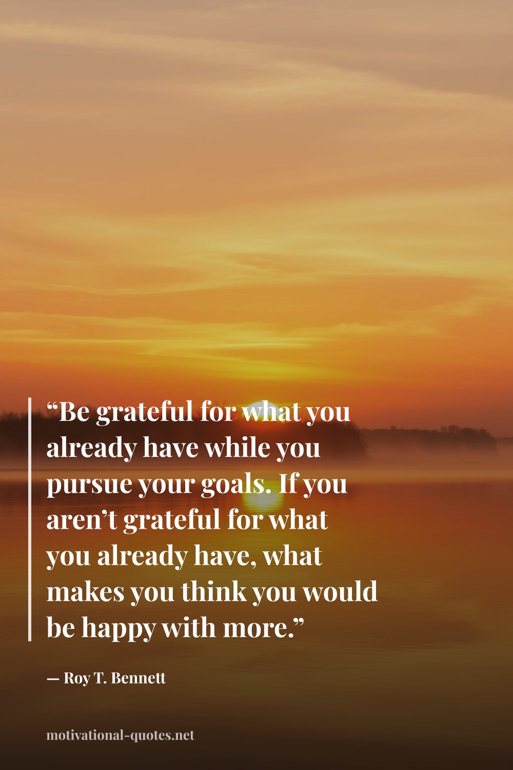 "“Be grateful for what you already have while you pursue your goals. If you aren’t grateful for what you already have, what makes you think you would be happy with more.”" — Roy T. Bennett