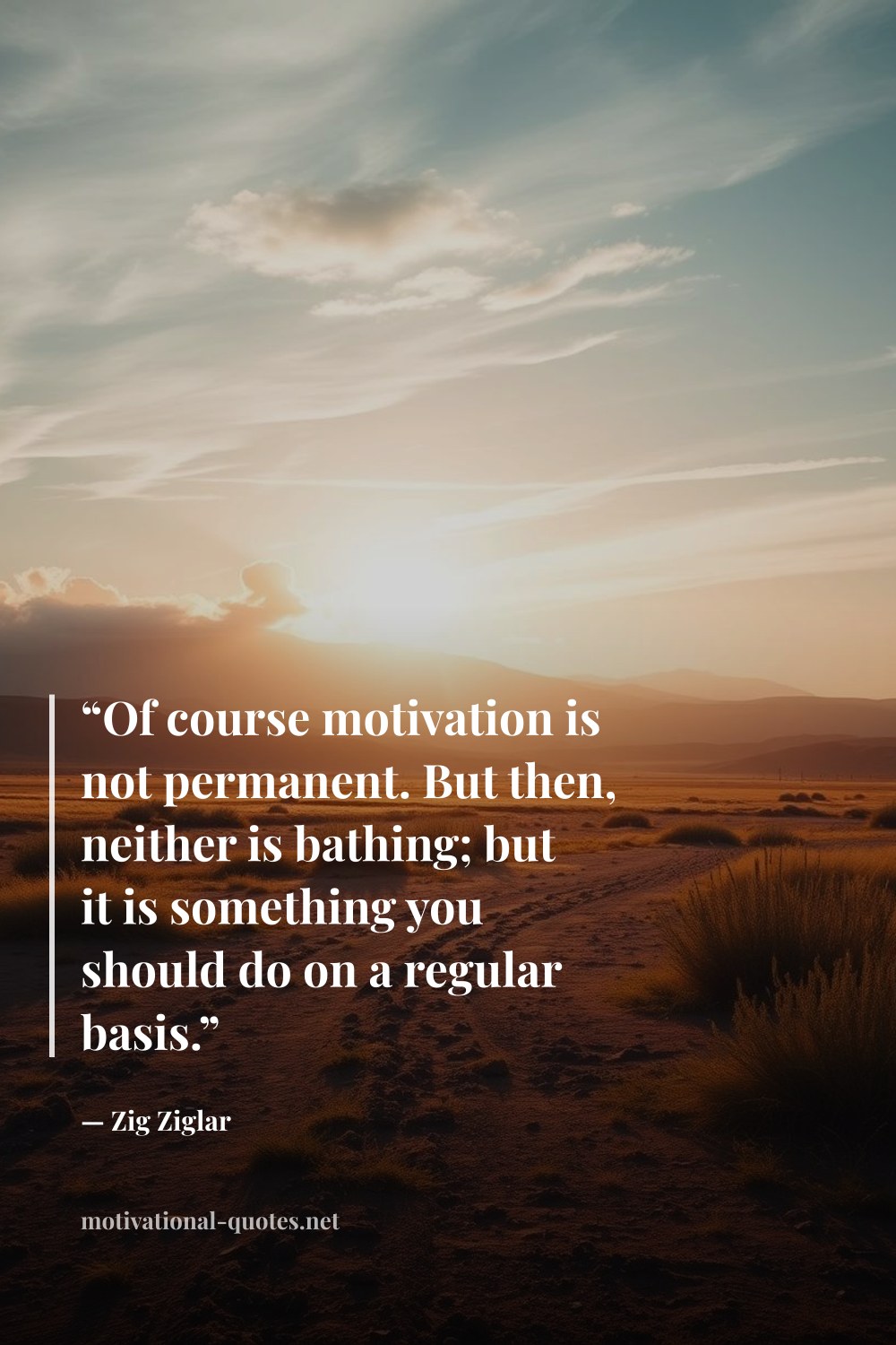 "“Of course motivation is not permanent. But then, neither is bathing; but it is something you should do on a regular basis.”" — Zig Ziglar