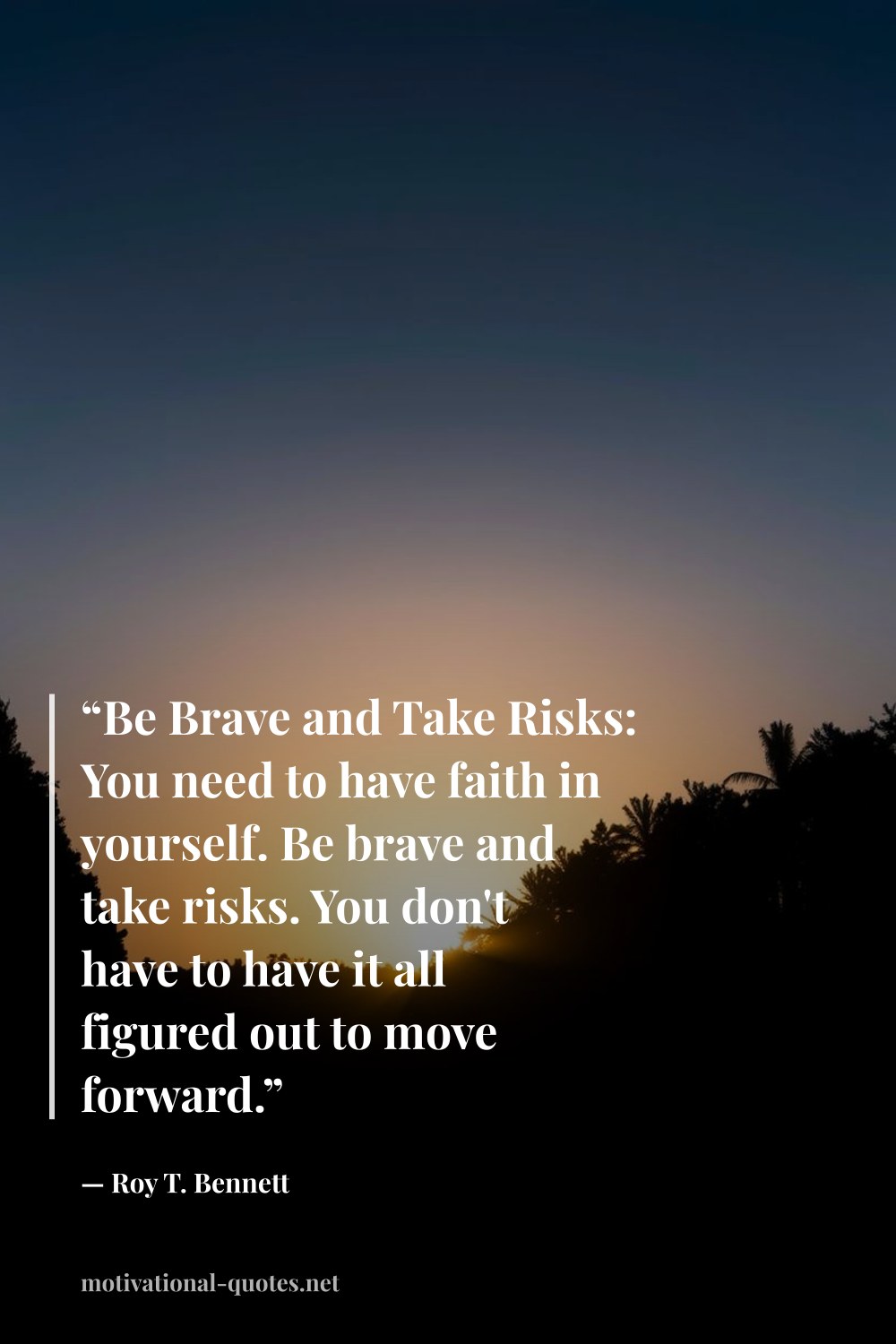 "“Be Brave and Take Risks: You need to have faith in yourself. Be brave and take risks. You don't have to have it all figured out to move forward.”" — Roy T. Bennett