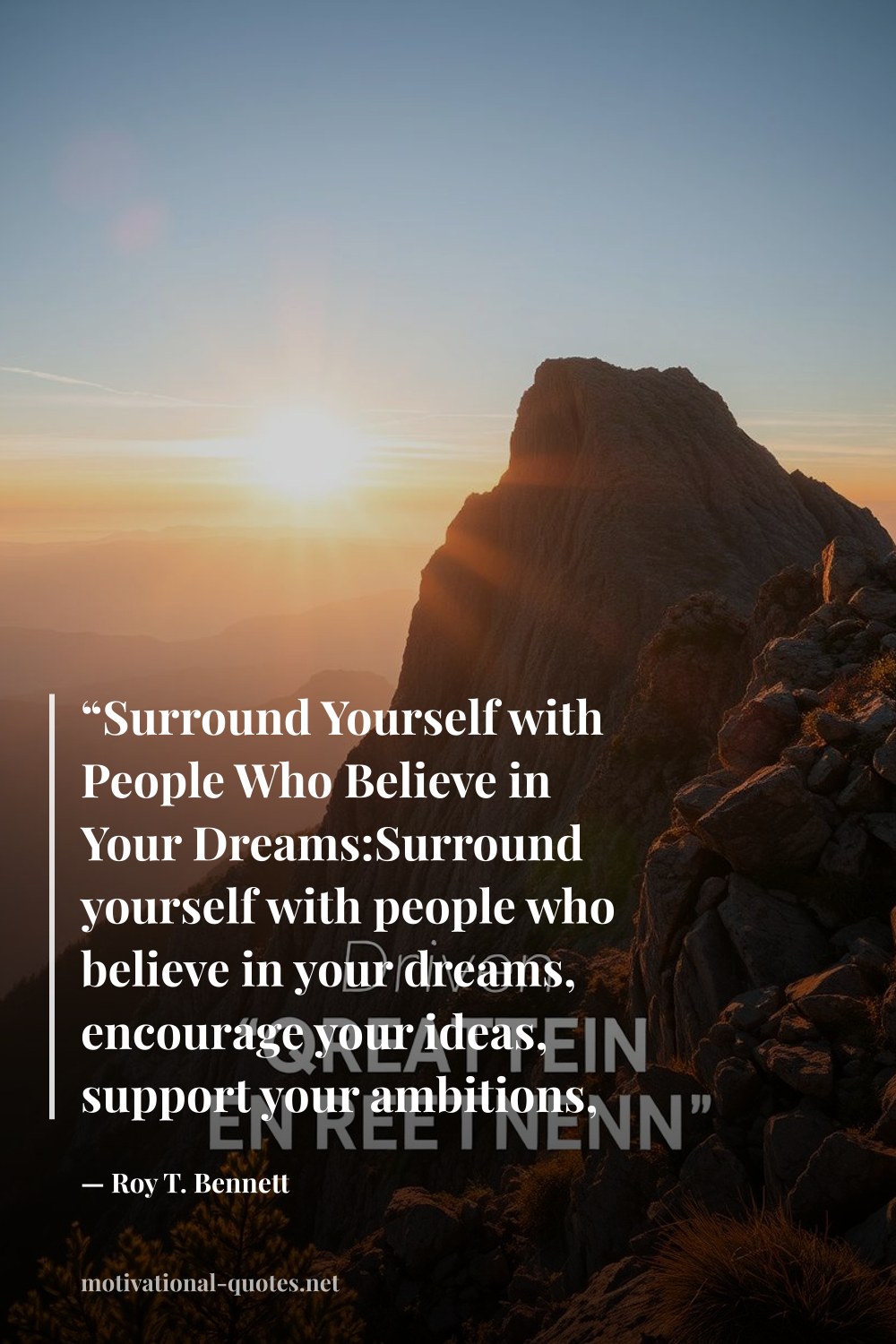 "“Surround Yourself with People Who Believe in Your Dreams:Surround yourself with people who believe in your dreams, encourage your ideas, support your ambitions, and bring out the best in you.”" — Roy T. Bennett