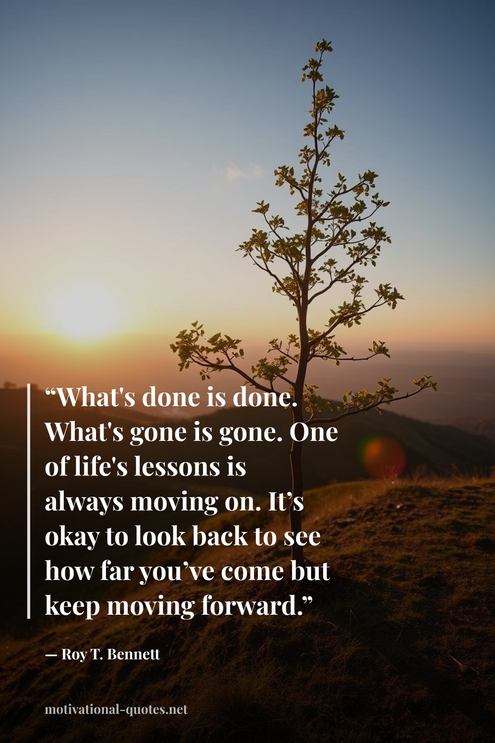 "“What's done is done. What's gone is gone. One of life's lessons is always moving on. It’s okay to look back to see how far you’ve come but keep moving forward.”" — Roy T. Bennett