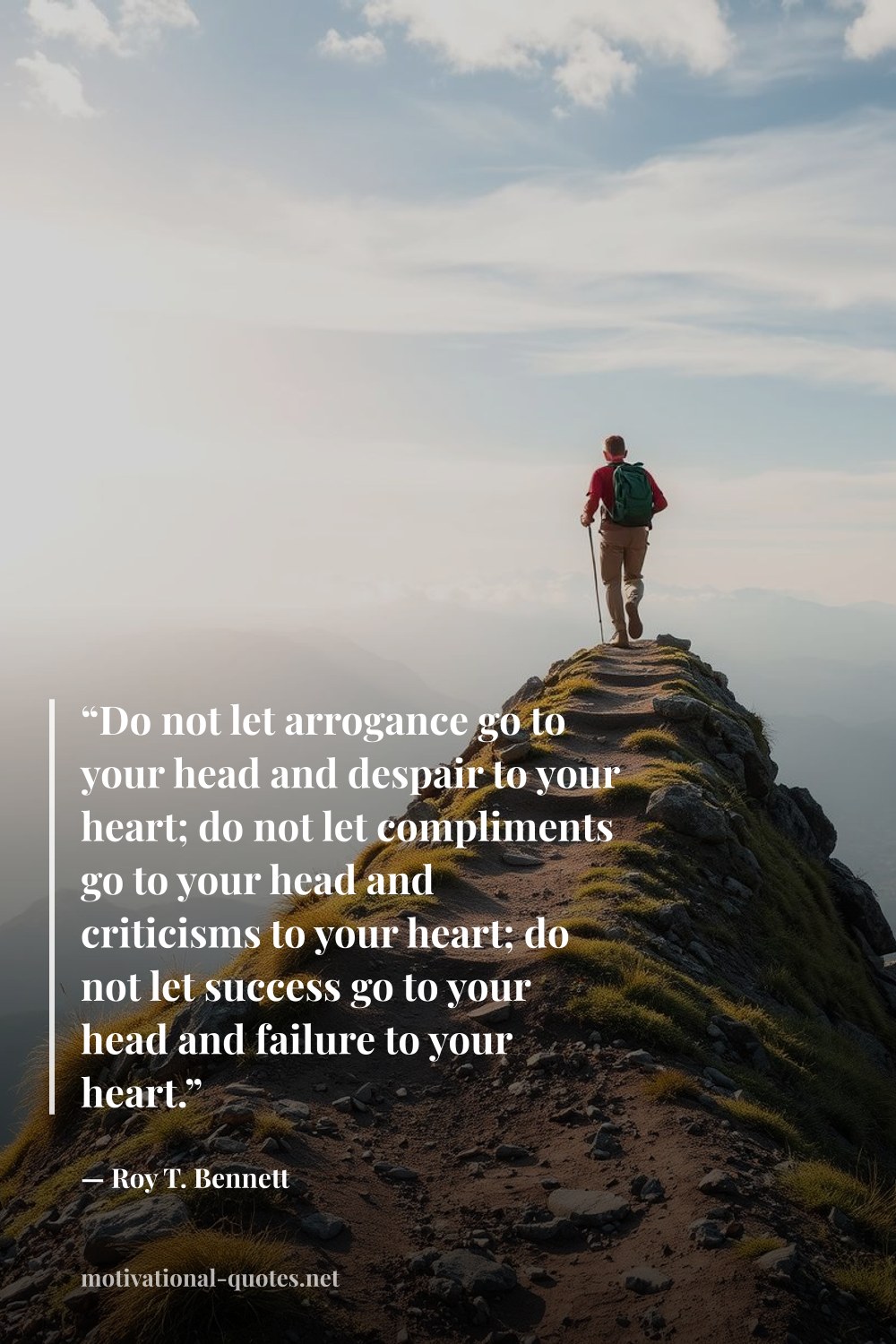 "“Do not let arrogance go to your head and despair to your heart; do not let compliments go to your head and criticisms to your heart; do not let success go to your head and failure to your heart.”" — Roy T. Bennett
