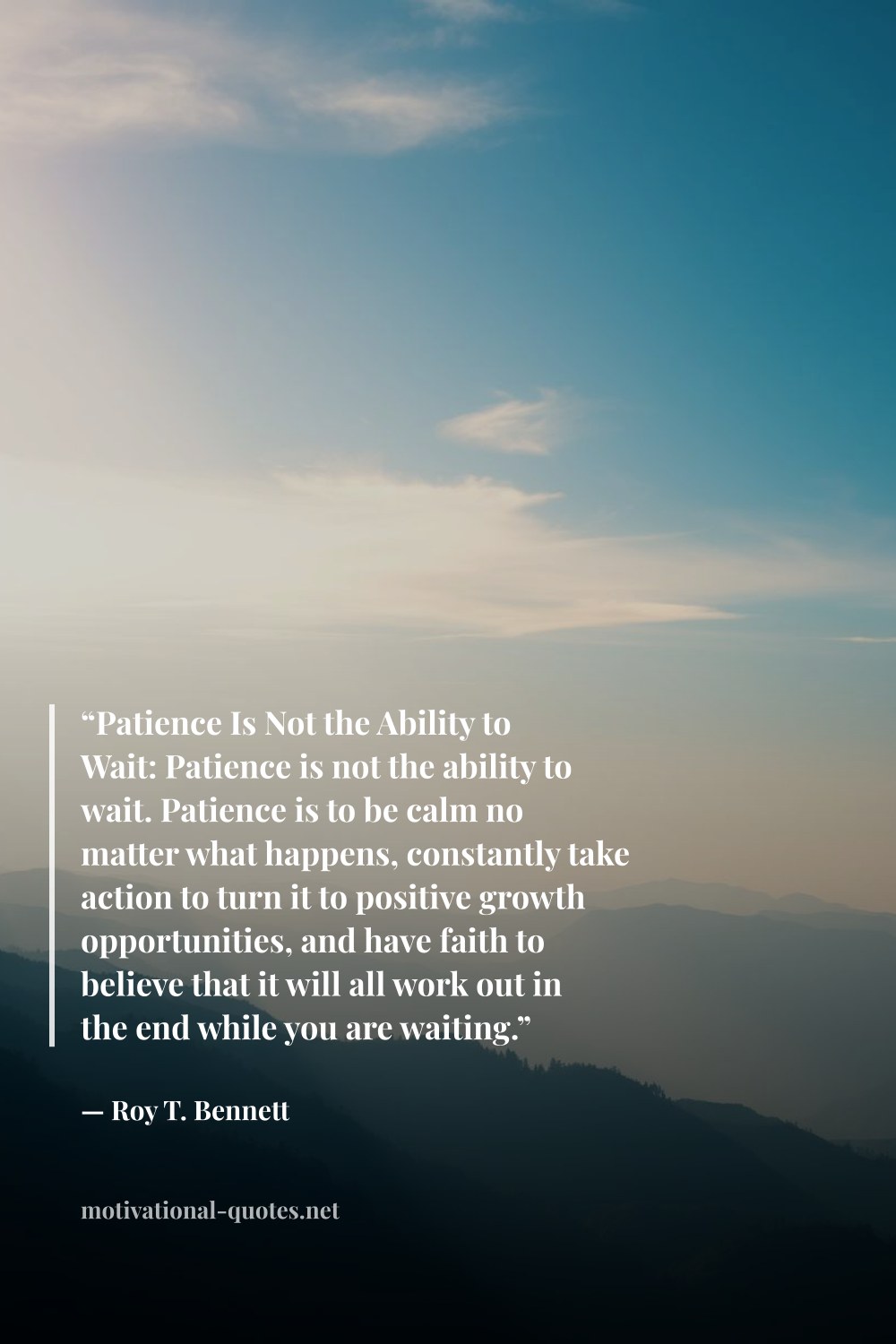 "“Patience Is Not the Ability to Wait: Patience is not the ability to wait. Patience is to be calm no matter what happens, constantly take action to turn it to positive growth opportunities, and have faith to believe that it will all work out in the end while you are waiting.”" — Roy T. Bennett