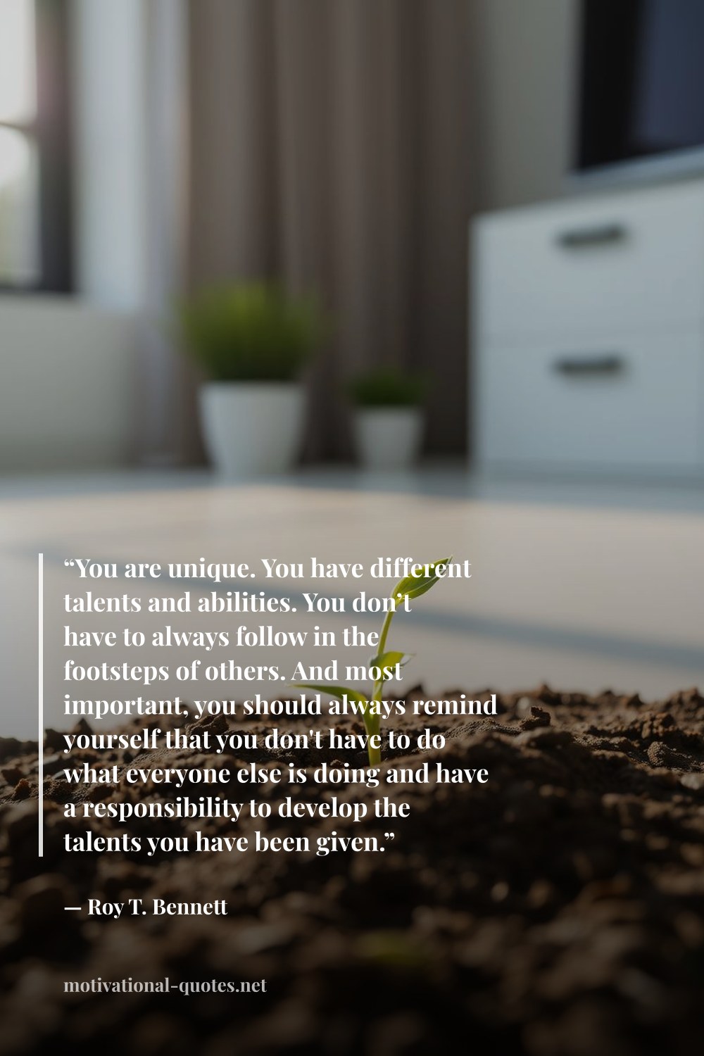 "“You are unique. You have different talents and abilities. You don’t have to always follow in the footsteps of others. And most important, you should always remind yourself that you don't have to do what everyone else is doing and have a responsibility to develop the talents you have been given.”" — Roy T. Bennett