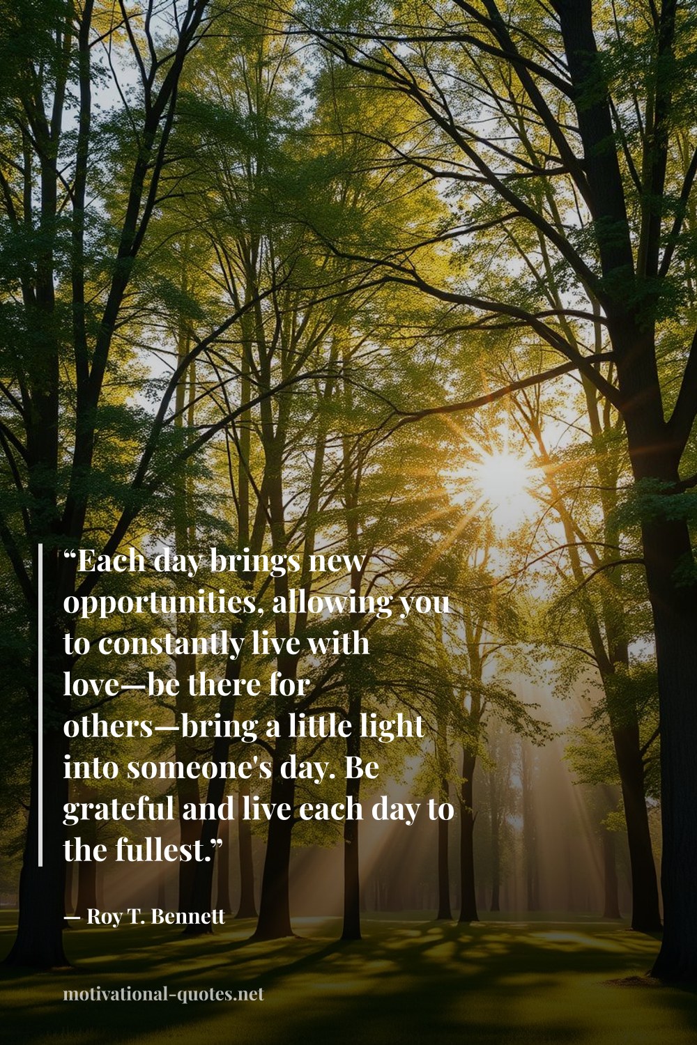 "“Each day brings new opportunities, allowing you to constantly live with love—be there for others—bring a little light into someone's day. Be grateful and live each day to the fullest.”" — Roy T. Bennett