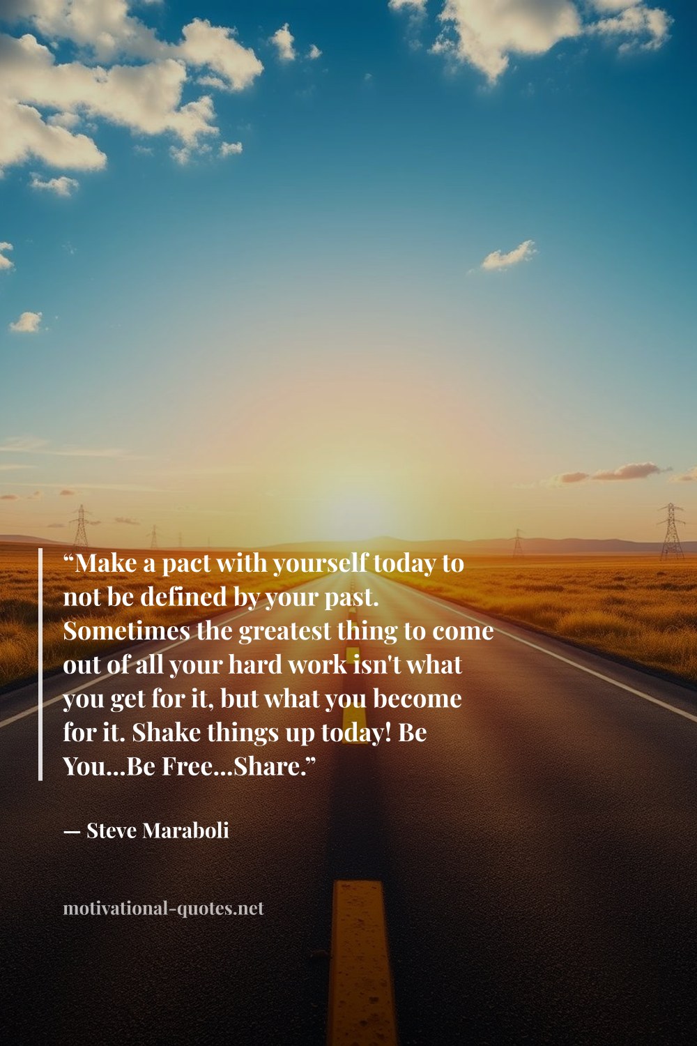 "“Make a pact with yourself today to not be defined by your past. Sometimes the greatest thing to come out of all your hard work isn't what you get for it, but what you become for it. Shake things up today! Be You...Be Free...Share.”" — Steve Maraboli