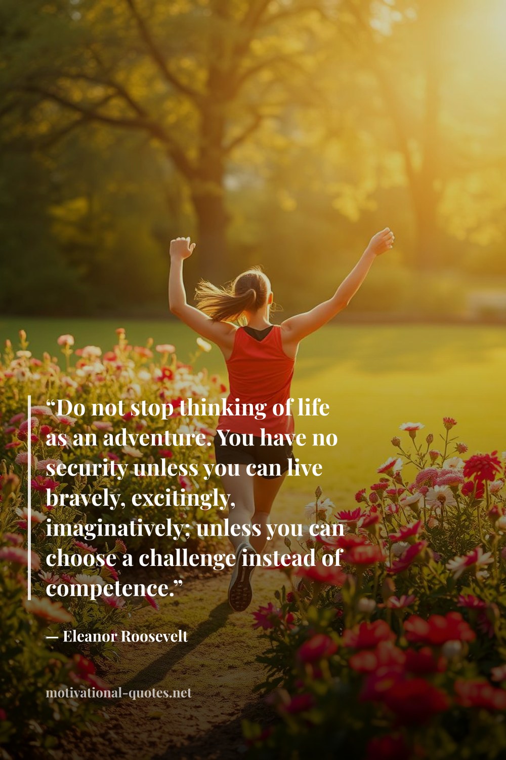 "“Do not stop thinking of life as an adventure. You have no security unless you can live bravely, excitingly, imaginatively; unless you can choose a challenge instead of competence.”" — Eleanor Roosevelt