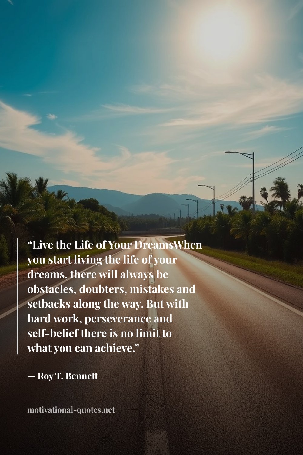"“Live the Life of Your DreamsWhen you start living the life of your dreams, there will always be obstacles, doubters, mistakes and setbacks along the way. But with hard work, perseverance and self-belief there is no limit to what you can achieve.”" — Roy T. Bennett