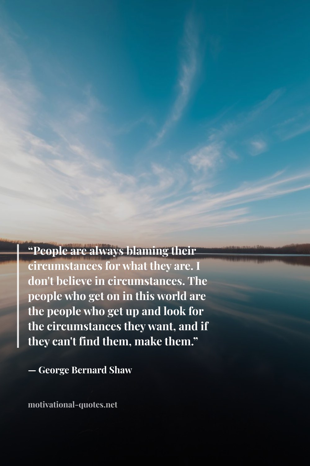 "“People are always blaming their circumstances for what they are. I don't believe in circumstances. The people who get on in this world are the people who get up and look for the circumstances they want, and if they can't find them, make them.”" — George Bernard Shaw