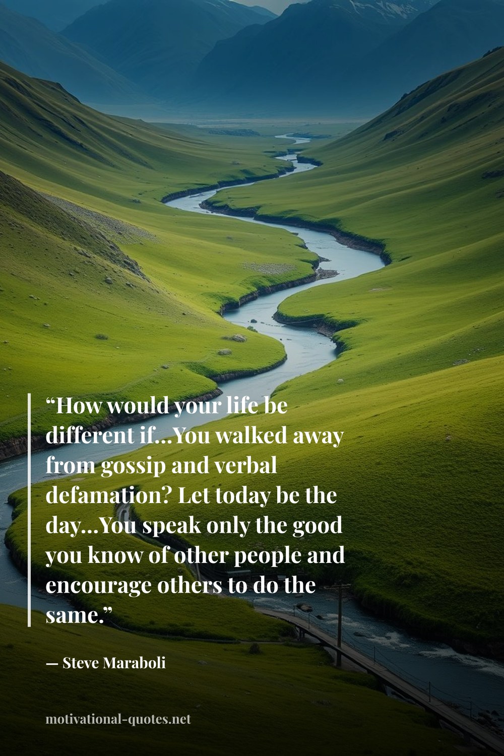 "“How would your life be different if…You walked away from gossip and verbal defamation? Let today be the day…You speak only the good you know of other people and encourage others to do the same.”" — Steve Maraboli