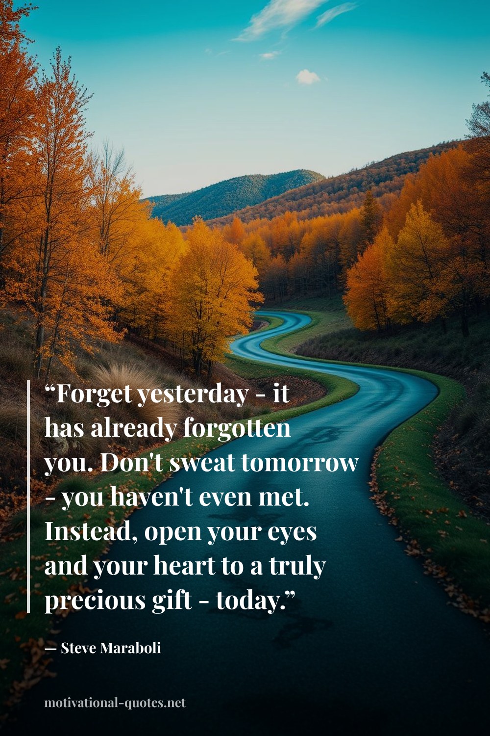 "“Forget yesterday - it has already forgotten you. Don't sweat tomorrow - you haven't even met. Instead, open your eyes and your heart to a truly precious gift - today.”" — Steve Maraboli