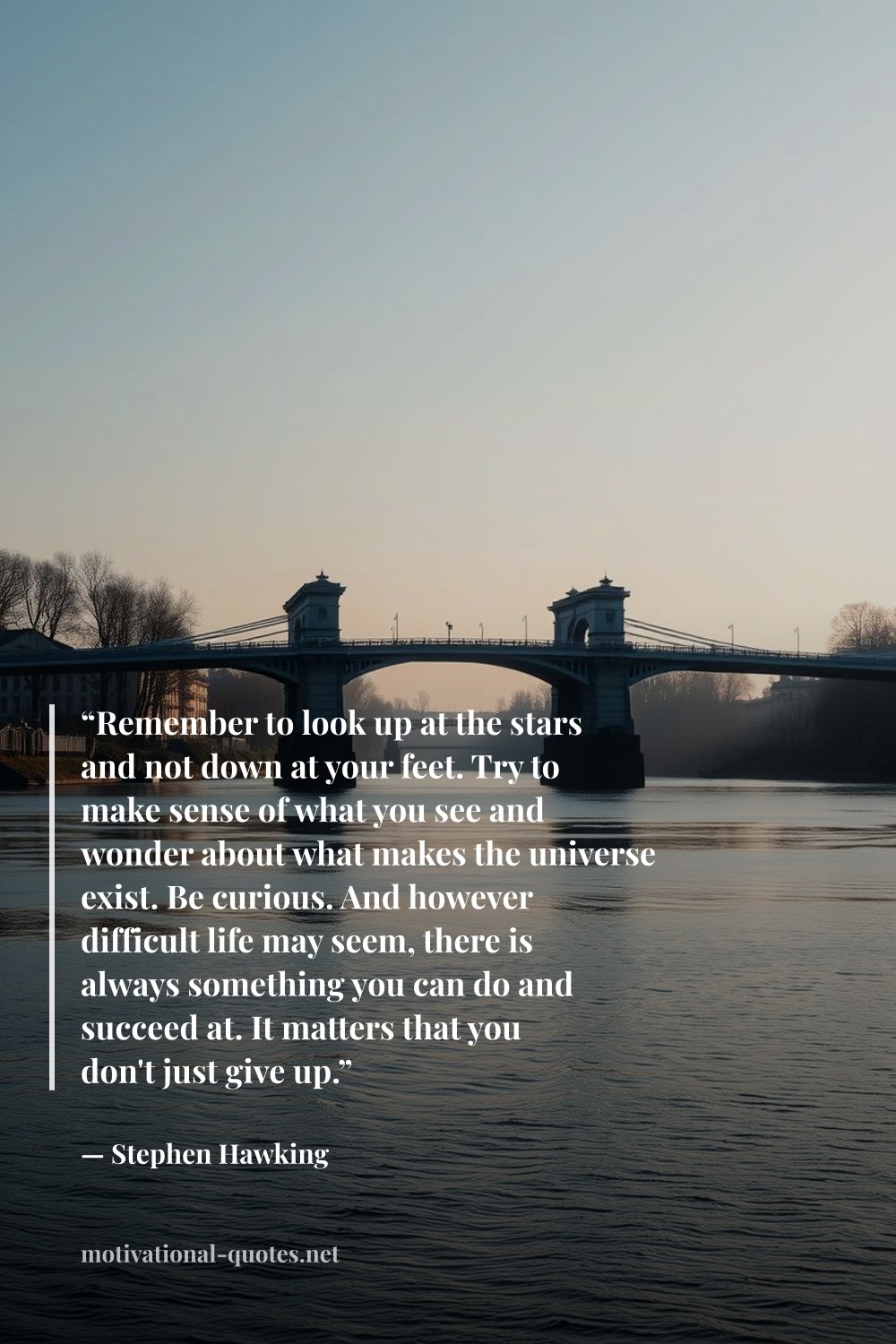 "“Remember to look up at the stars and not down at your feet. Try to make sense of what you see and wonder about what makes the universe exist. Be curious. And however difficult life may seem, there is always something you can do and succeed at. It matters that you don't just give up.”" — Stephen Hawking