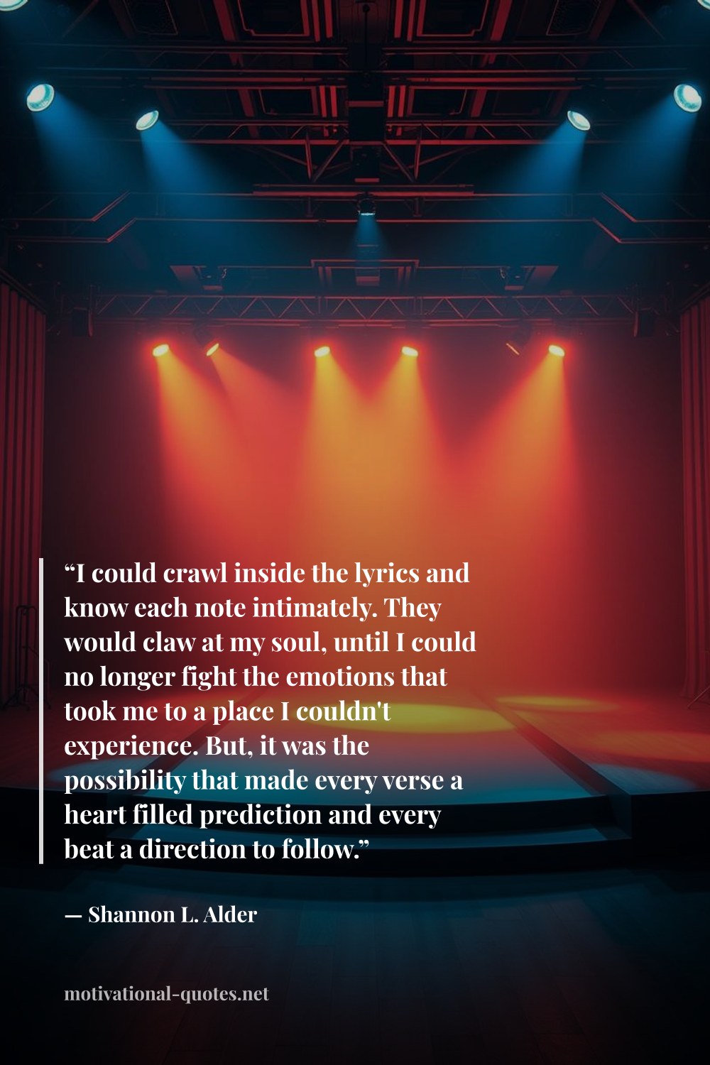 "“I could crawl inside the lyrics and know each note intimately. They would claw at my soul, until I could no longer fight the emotions that took me to a place I couldn't experience. But, it was the possibility that made every verse a heart filled prediction and every beat a direction to follow.”" — Shannon L. Alder