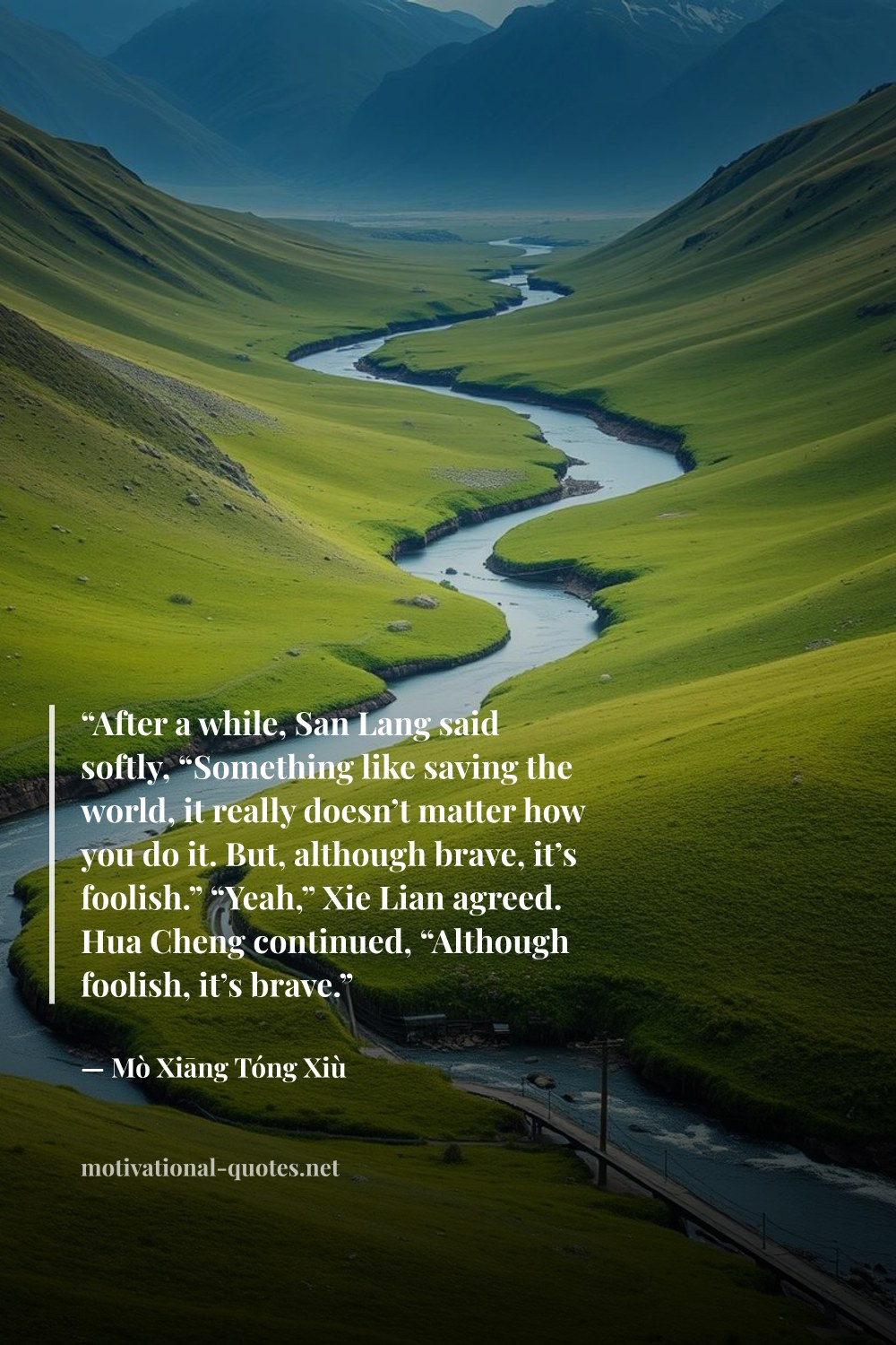 "“After a while, San Lang said softly, “Something like saving the world, it really doesn’t matter how you do it. But, although brave, it’s foolish.” “Yeah,” Xie Lian agreed. Hua Cheng continued, “Although foolish, it’s brave.”" — Mò Xiāng Tóng Xiù