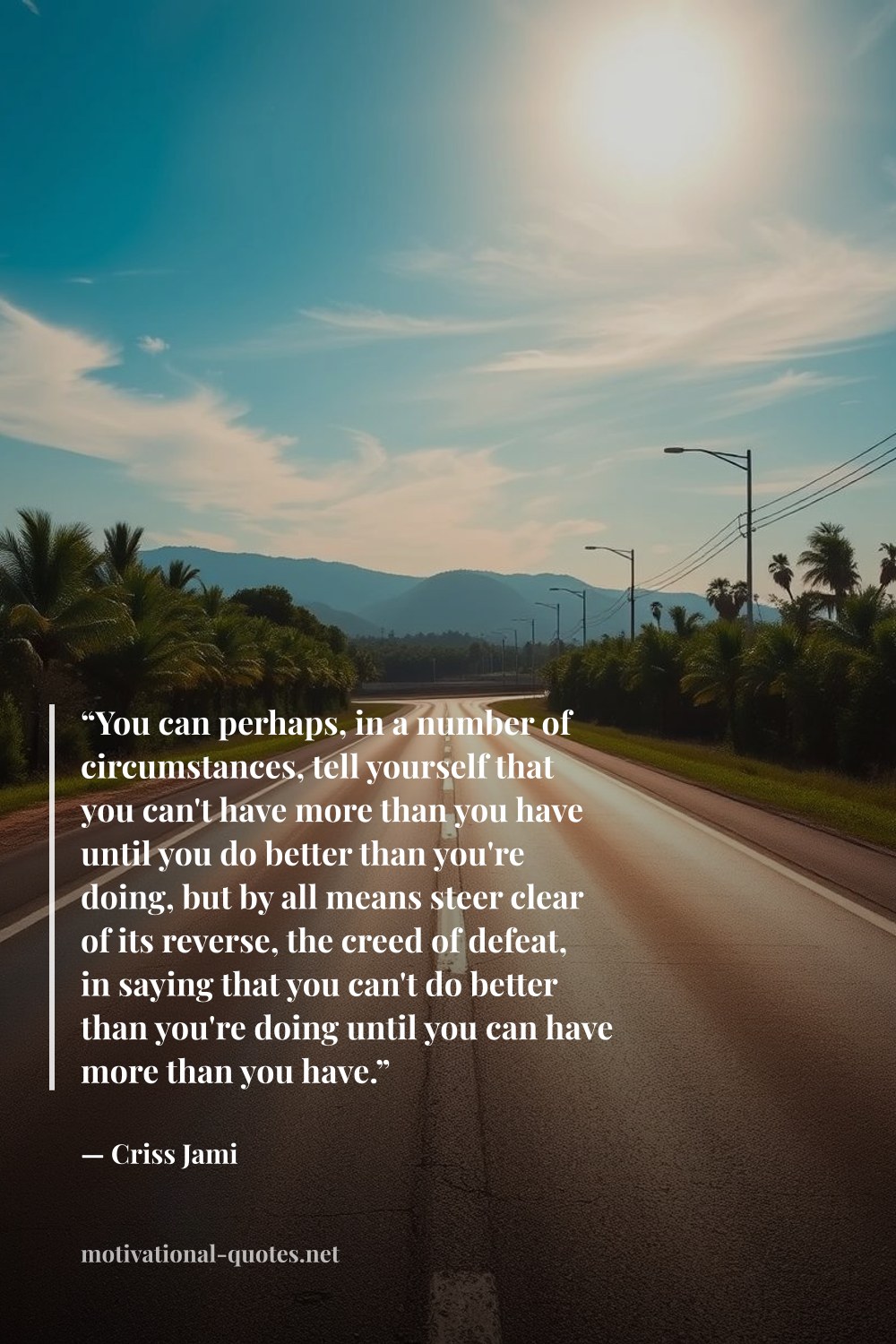 "“You can perhaps, in a number of circumstances, tell yourself that you can't have more than you have until you do better than you're doing, but by all means steer clear of its reverse, the creed of defeat, in saying that you can't do better than you're doing until you can have more than you have.”" — Criss Jami