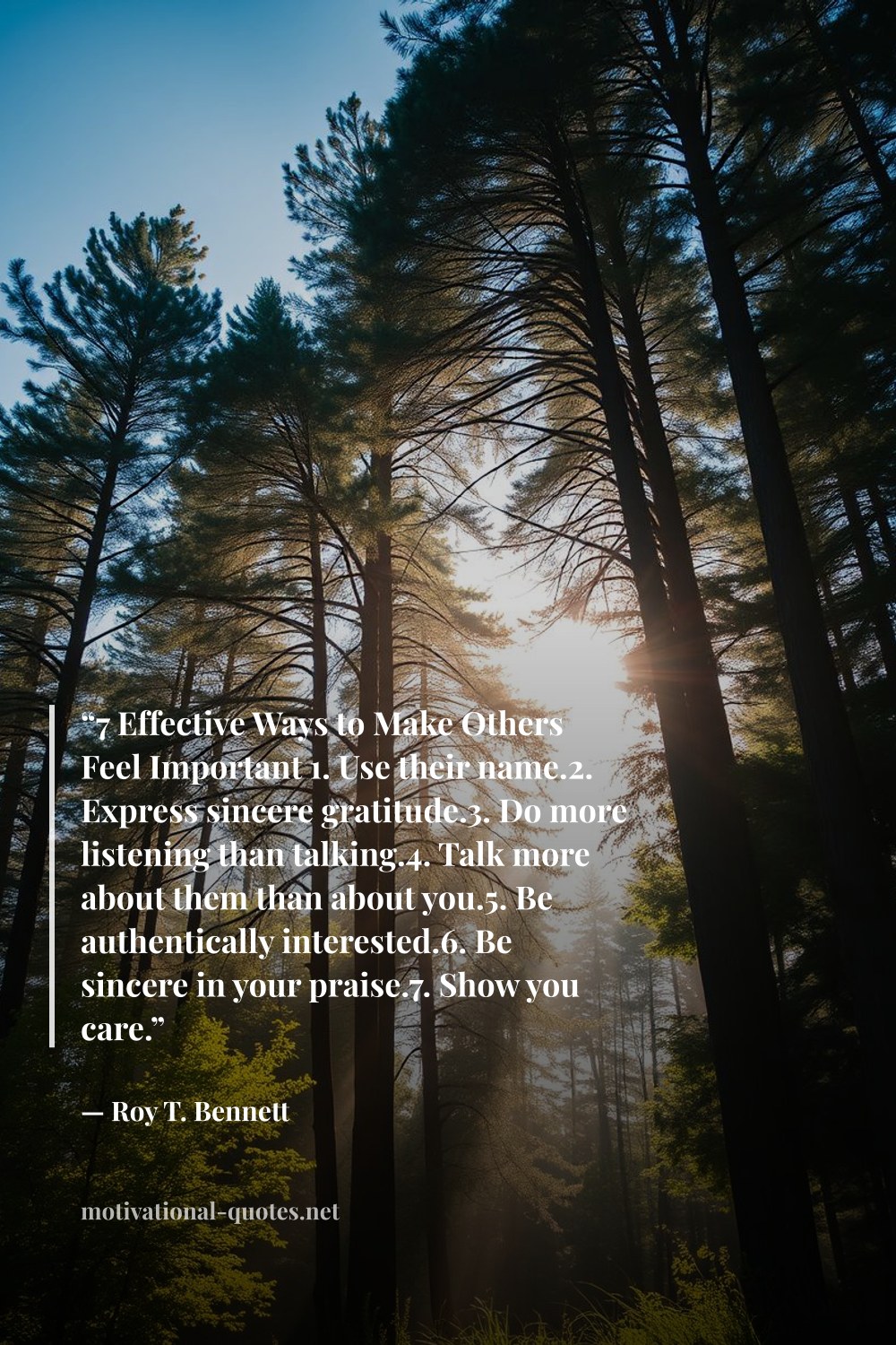 "“7 Effective Ways to Make Others Feel Important 1. Use their name.2. Express sincere gratitude.3. Do more listening than talking.4. Talk more about them than about you.5. Be authentically interested.6. Be sincere in your praise.7. Show you care.”" — Roy T. Bennett