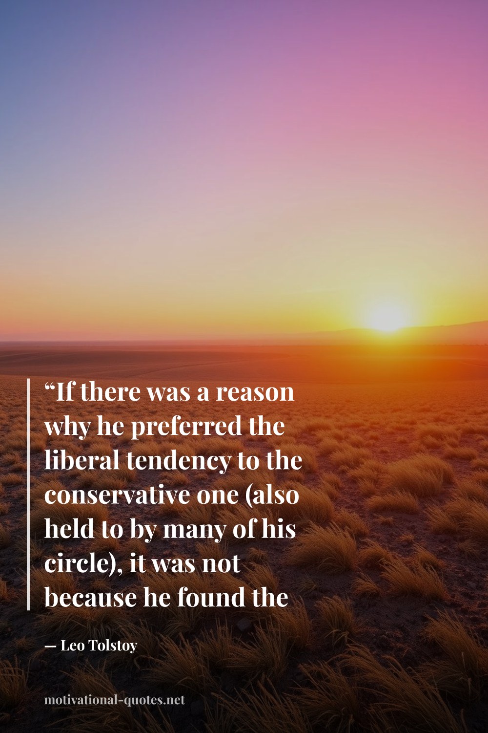"“If there was a reason why he preferred the liberal tendency to the conservative one (also held to by many of his circle), it was not because he found the liberal tendency more sensible, but it more closely suited his manner of life.”" — Leo Tolstoy
