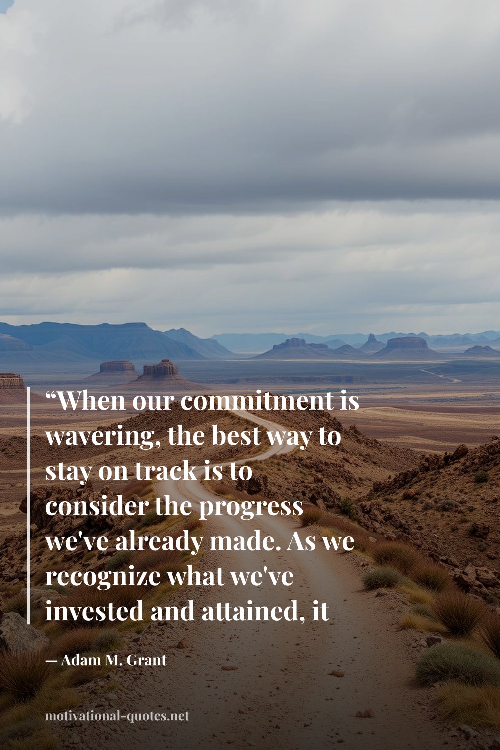 "“When our commitment is wavering, the best way to stay on track is to consider the progress we've already made. As we recognize what we've invested and attained, it seems like a waste to give up, and our confidence and commitment surge.”" — Adam M. Grant