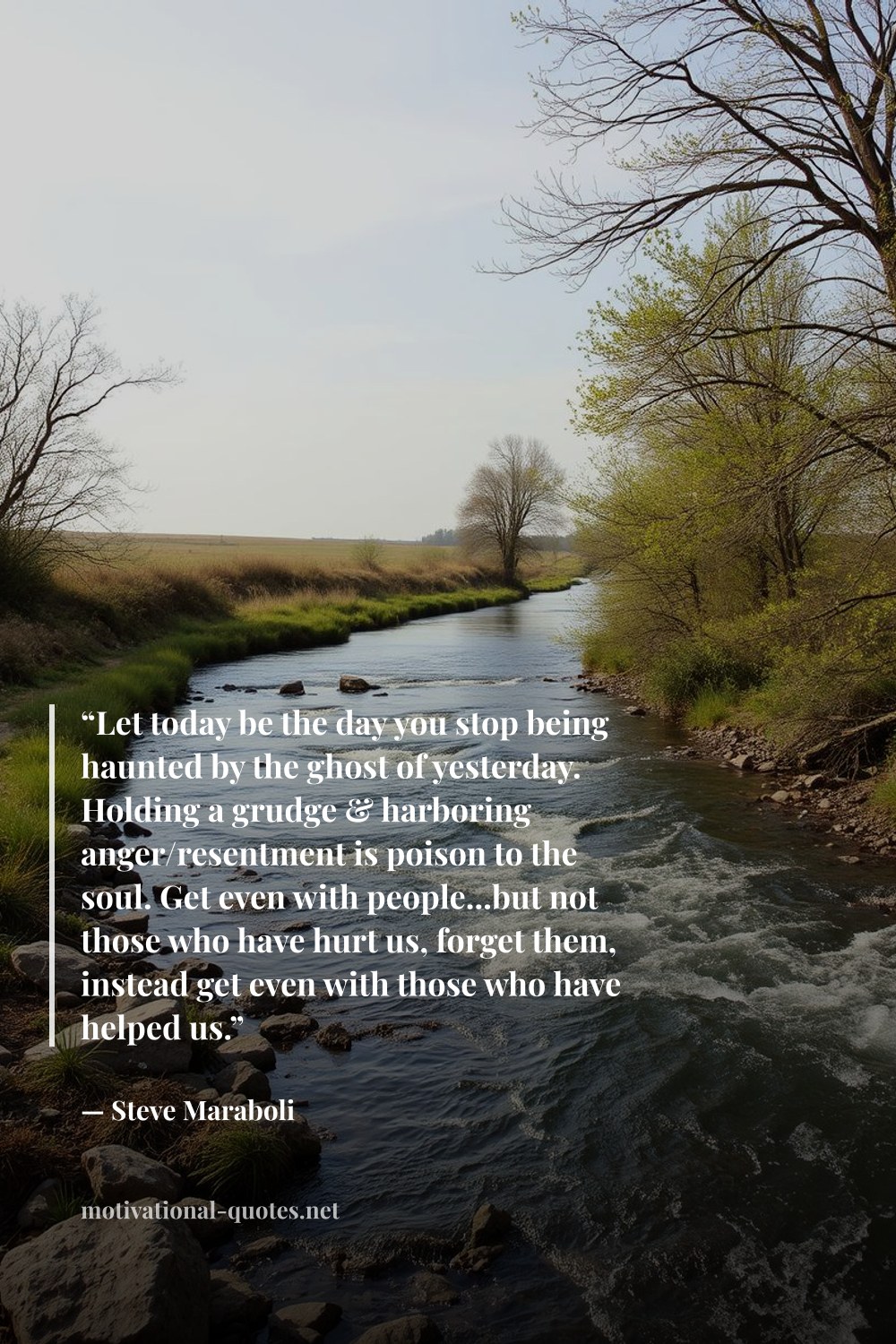 "“Let today be the day you stop being haunted by the ghost of yesterday. Holding a grudge & harboring anger/resentment is poison to the soul. Get even with people...but not those who have hurt us, forget them, instead get even with those who have helped us.”" — Steve Maraboli