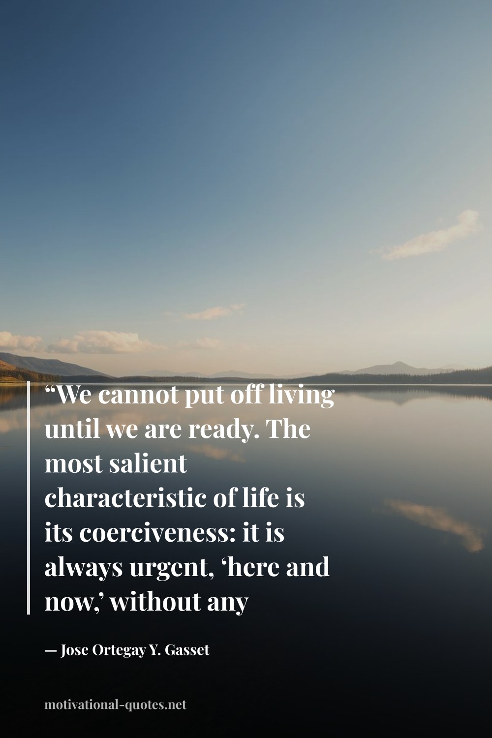 "“We cannot put off living until we are ready. The most salient characteristic of life is its coerciveness: it is always urgent, ‘here and now,’ without any postponement. Life is fired at us point-blank.”" — Jose Ortegay Y. Gasset