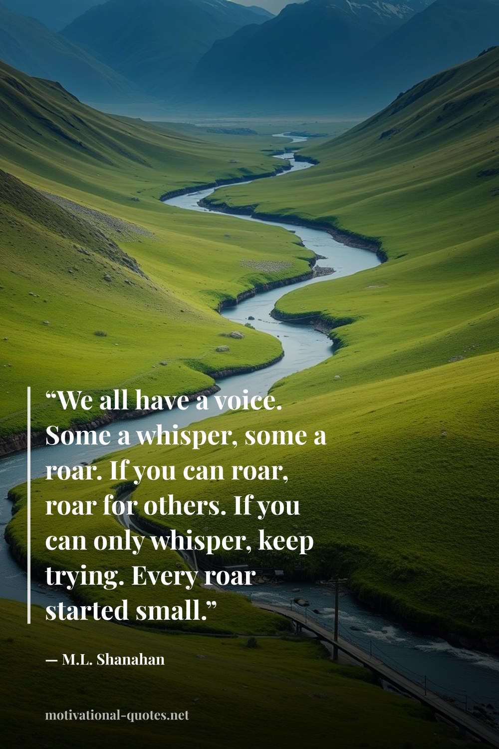 "“We all have a voice. Some a whisper, some a roar. If you can roar, roar for others. If you can only whisper, keep trying. Every roar started small.”" — M.L. Shanahan