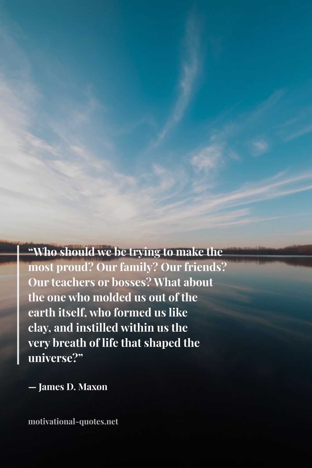 "“Who should we be trying to make the most proud? Our family? Our friends? Our teachers or bosses? What about the one who molded us out of the earth itself, who formed us like clay, and instilled within us the very breath of life that shaped the universe?”" — James D. Maxon