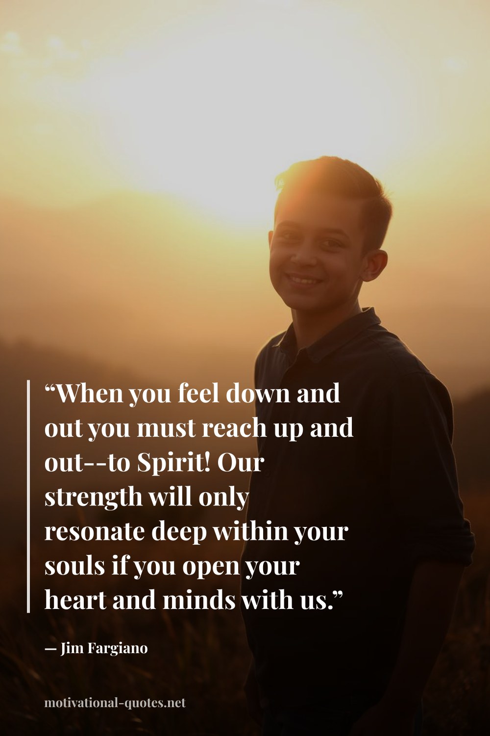 "“When you feel down and out you must reach up and out--to Spirit! Our strength will only resonate deep within your souls if you open your heart and minds with us.”" — Jim Fargiano