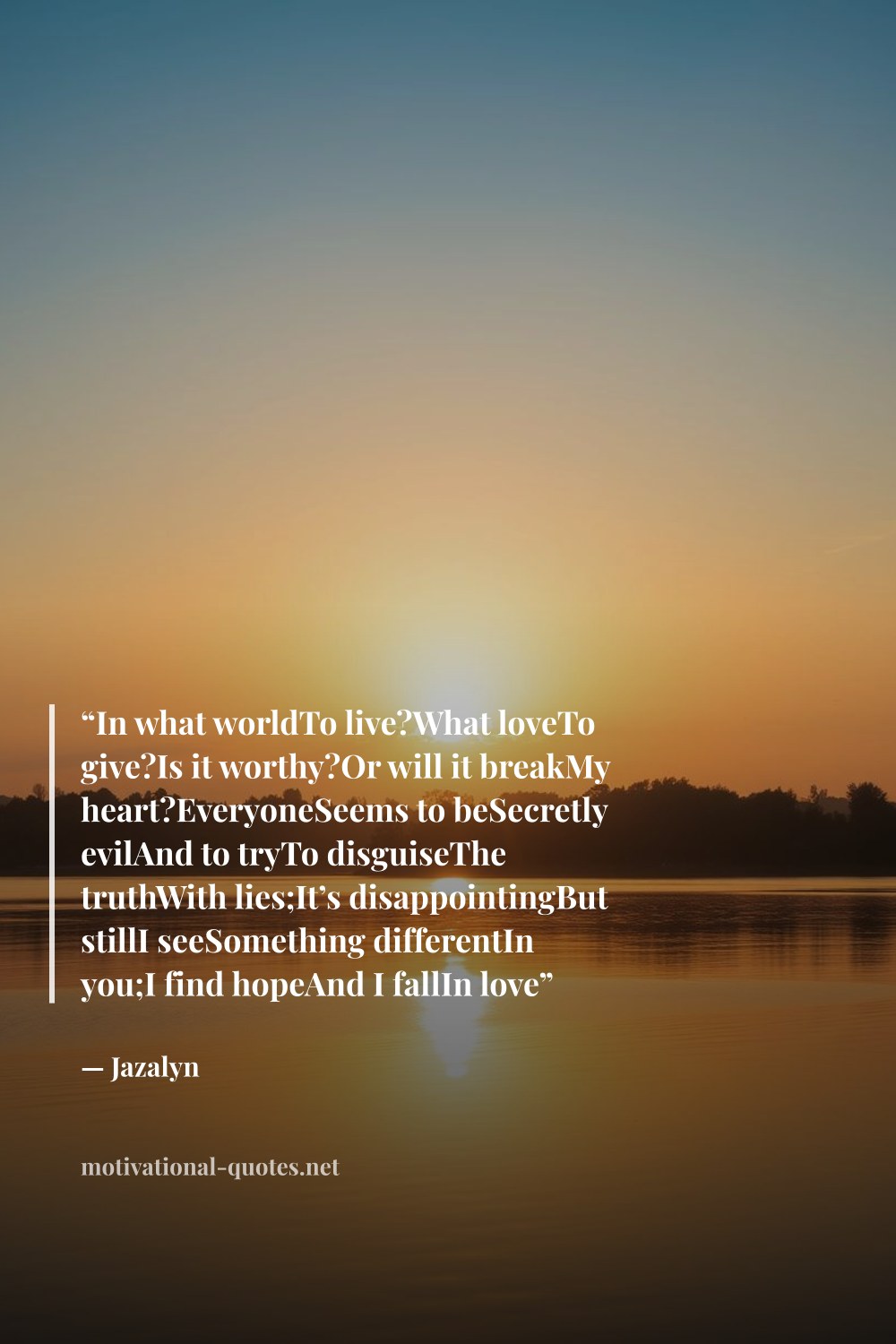 "“In what worldTo live?What loveTo give?Is it worthy?Or will it breakMy heart?EveryoneSeems to beSecretly evilAnd to tryTo disguiseThe truthWith lies;It’s disappointingBut stillI seeSomething differentIn you;I find hopeAnd I fallIn love”" — Jazalyn