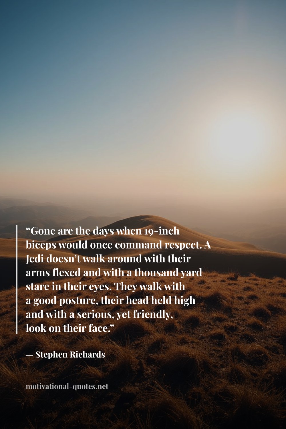 "“Gone are the days when 19-inch biceps would once command respect. A Jedi doesn’t walk around with their arms flexed and with a thousand yard stare in their eyes. They walk with a good posture, their head held high and with a serious, yet friendly, look on their face.”" — Stephen Richards