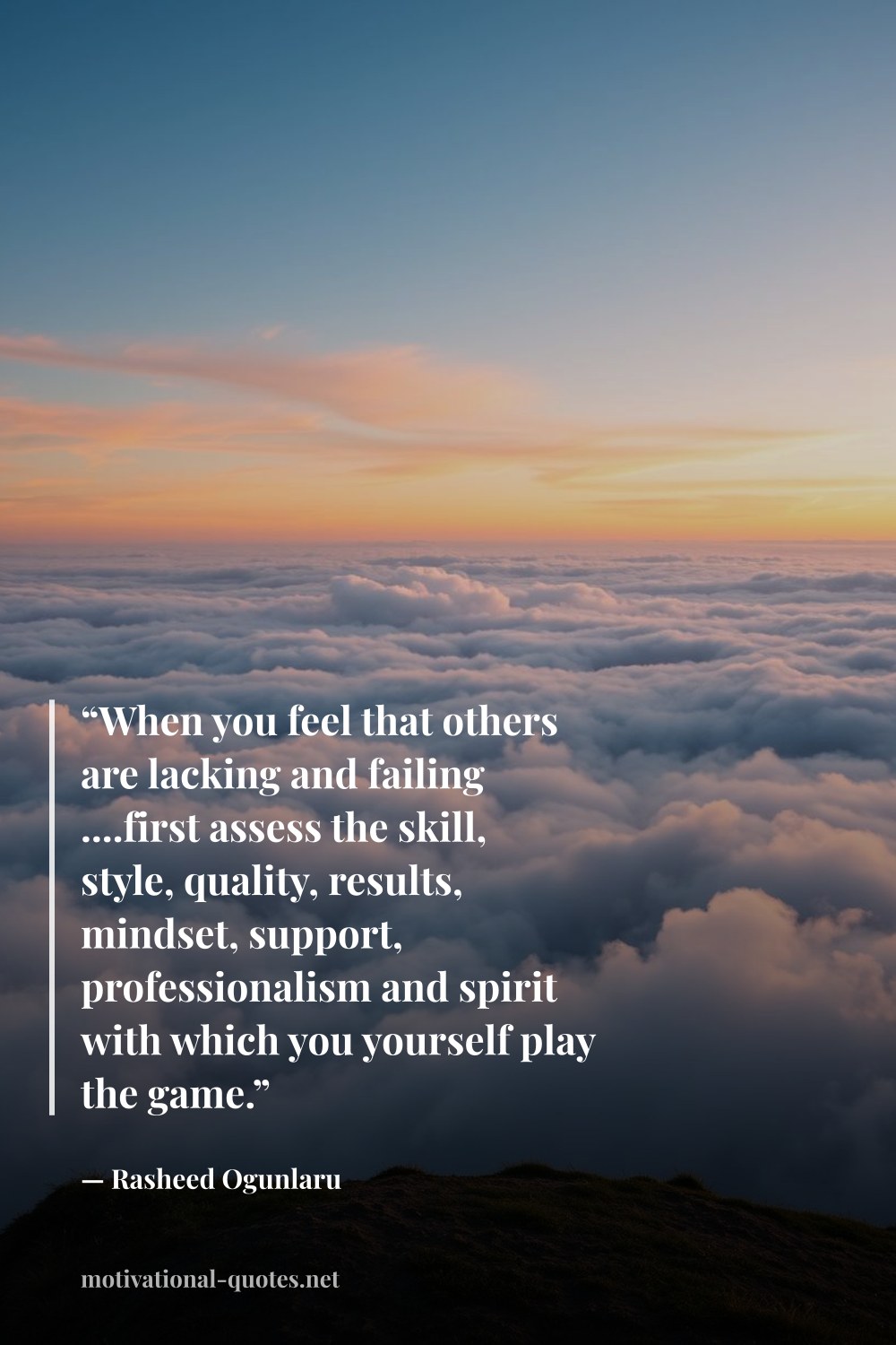 "“When you feel that others are lacking and failing ....first assess the skill, style, quality, results, mindset, support, professionalism and spirit with which you yourself play the game.”" — Rasheed Ogunlaru