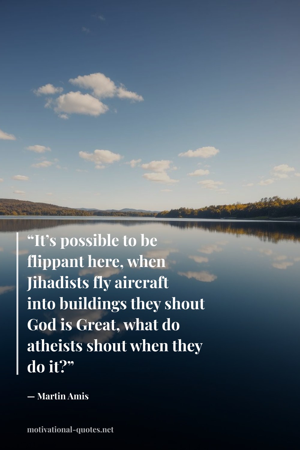 "“It’s possible to be flippant here, when Jihadists fly aircraft into buildings they shout God is Great, what do atheists shout when they do it?”" — Martin Amis