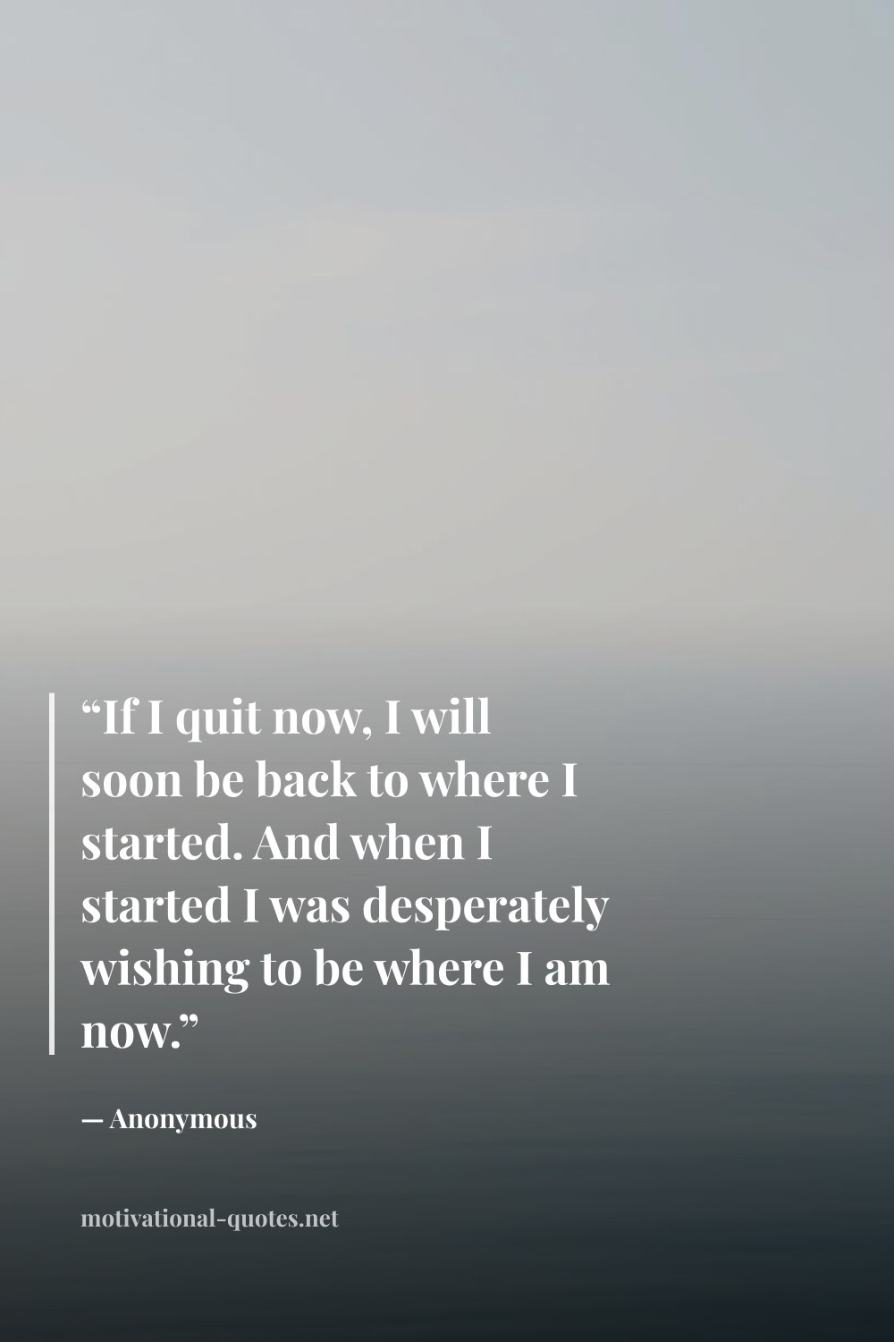 "“If I quit now, I will soon be back to where I started. And when I started I was desperately wishing to be where I am now.”" — Anonymous