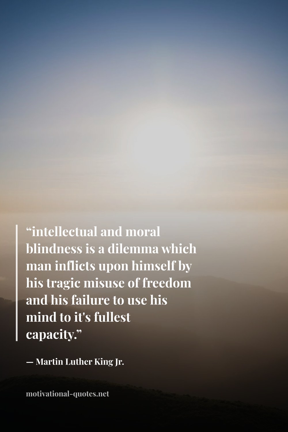 "“intellectual and moral blindness is a dilemma which man inflicts upon himself by his tragic misuse of freedom and his failure to use his mind to it's fullest capacity.”" — Martin Luther King Jr.