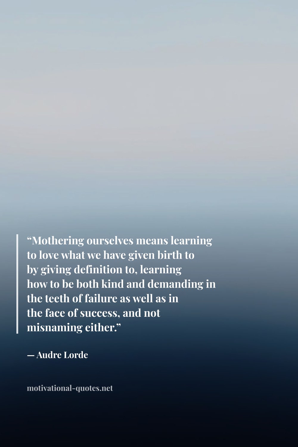 "“Mothering ourselves means learning to love what we have given birth to by giving definition to, learning how to be both kind and demanding in the teeth of failure as well as in the face of success, and not misnaming either.”" — Audre Lorde