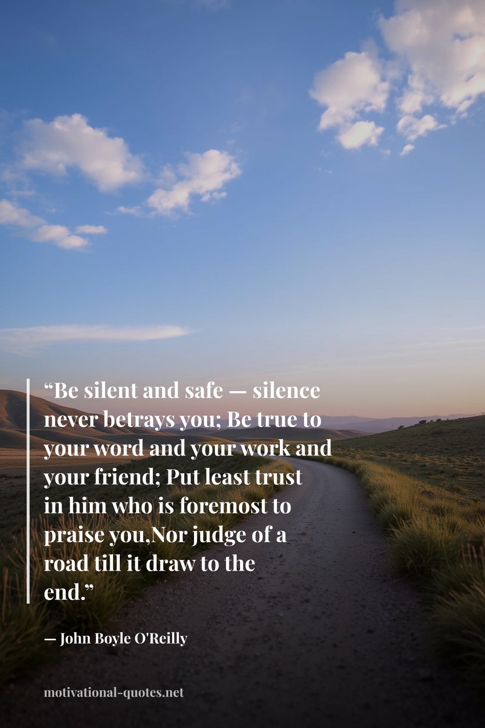 "“Be silent and safe — silence never betrays you; Be true to your word and your work and your friend; Put least trust in him who is foremost to praise you,Nor judge of a road till it draw to the end.”" — John Boyle O'Reilly
