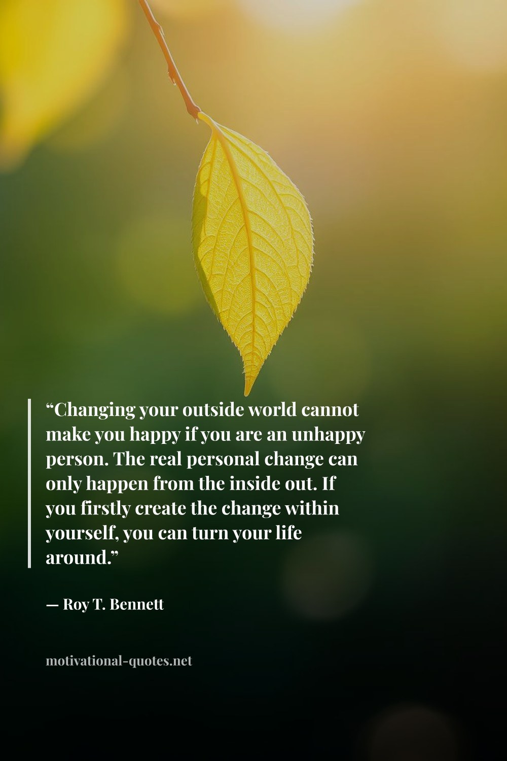 "“Changing your outside world cannot make you happy if you are an unhappy person. The real personal change can only happen from the inside out. If you firstly create the change within yourself, you can turn your life around.”" — Roy T. Bennett