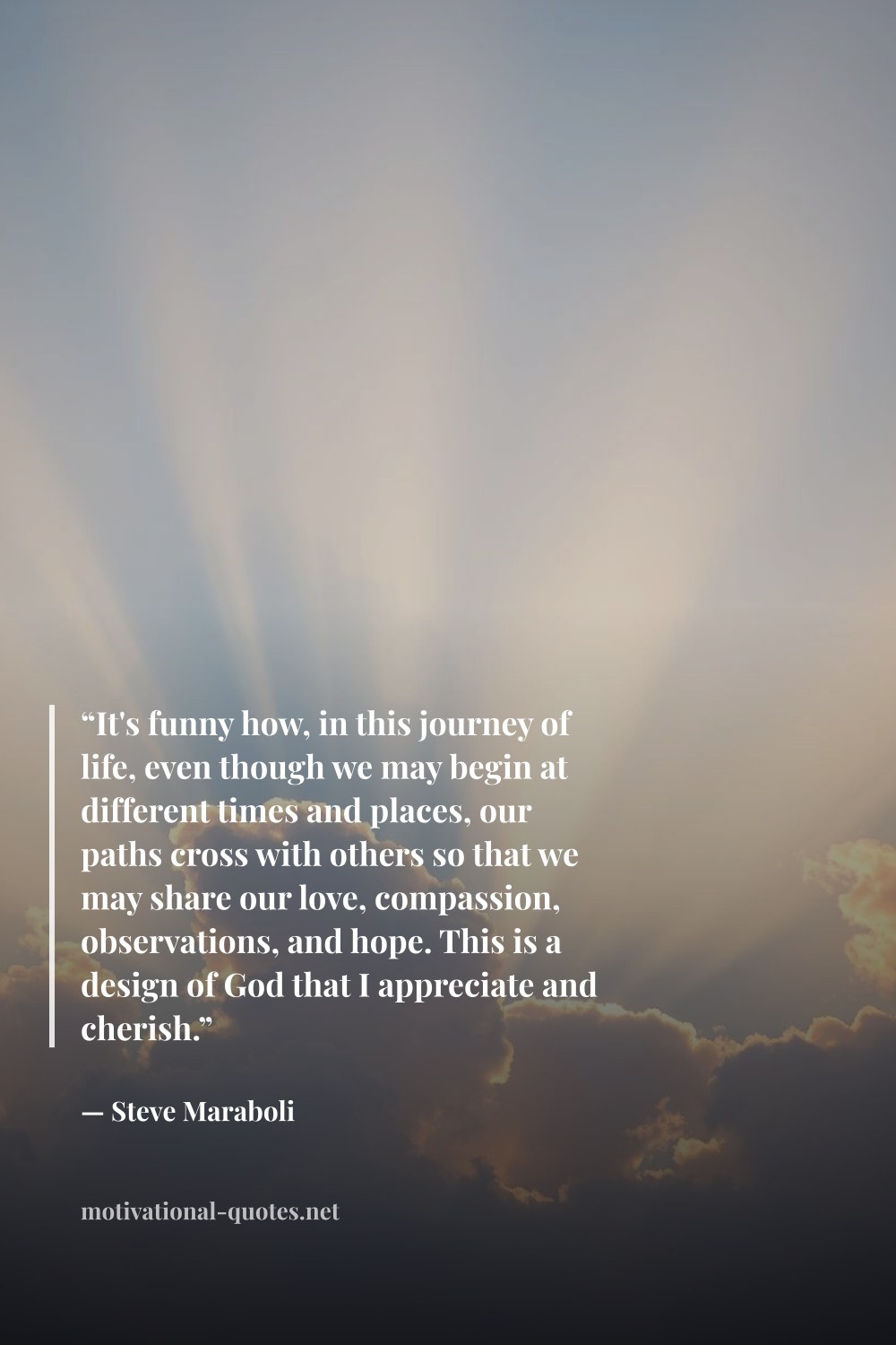 "“It's funny how, in this journey of life, even though we may begin at different times and places, our paths cross with others so that we may share our love, compassion, observations, and hope. This is a design of God that I appreciate and cherish.”" — Steve Maraboli