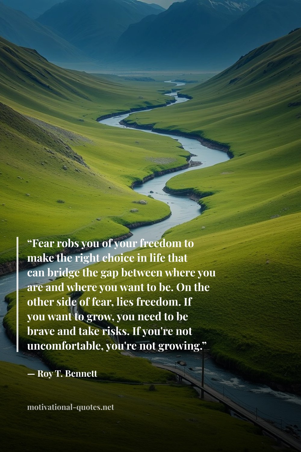 "“Fear robs you of your freedom to make the right choice in life that can bridge the gap between where you are and where you want to be. On the other side of fear, lies freedom. If you want to grow, you need to be brave and take risks. If you're not uncomfortable, you're not growing.”" — Roy T. Bennett