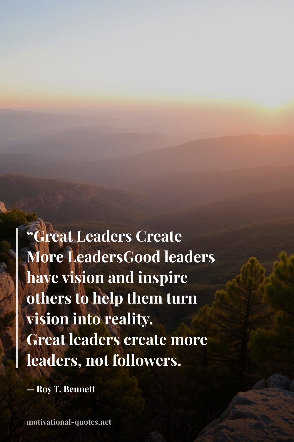 "“Great Leaders Create More LeadersGood leaders have vision and inspire others to help them turn vision into reality. Great leaders create more leaders, not followers. Great leaders have vision, share vision, and inspire others to create their own.”" — Roy T. Bennett