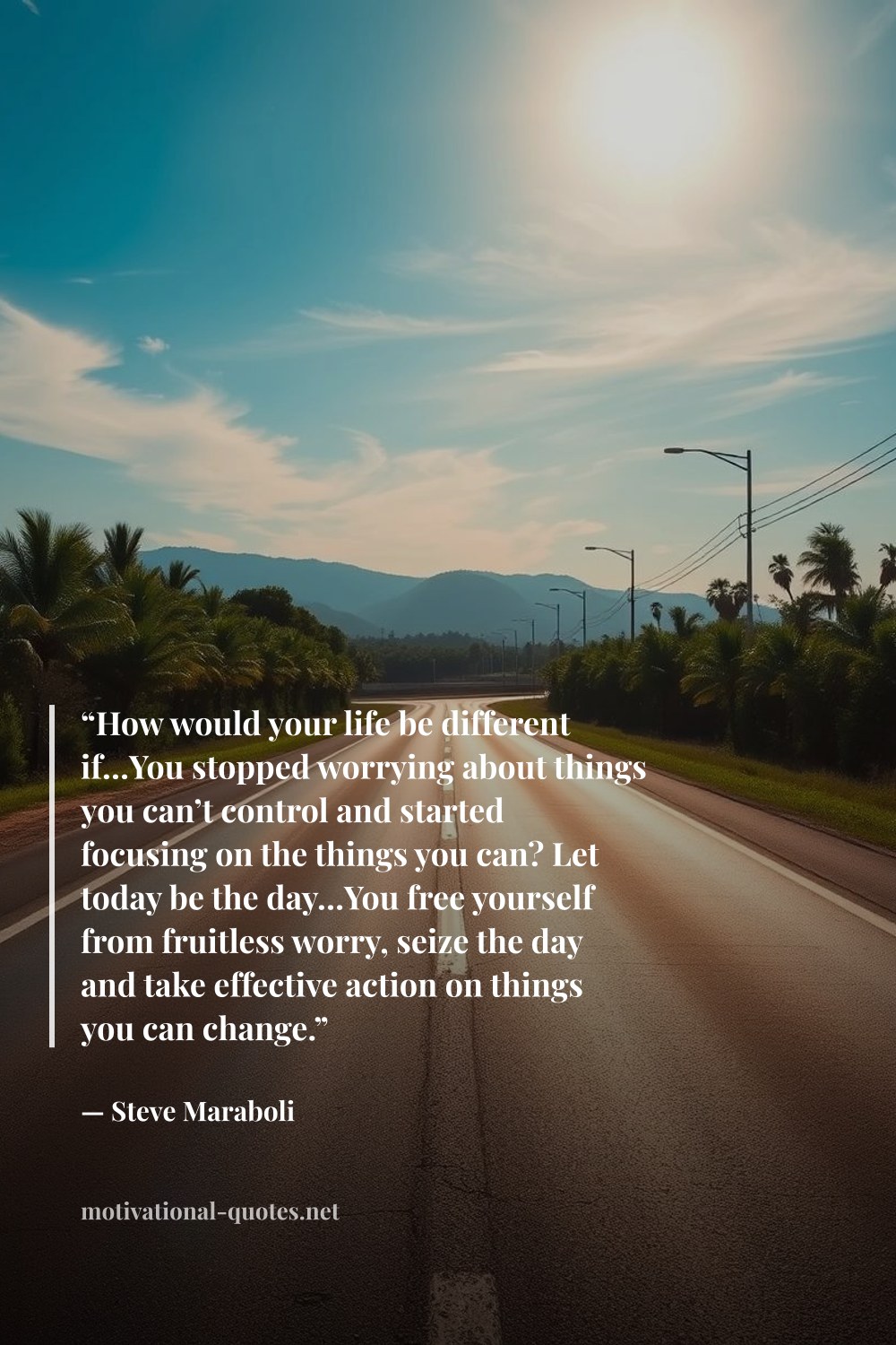 "“How would your life be different if…You stopped worrying about things you can’t control and started focusing on the things you can? Let today be the day…You free yourself from fruitless worry, seize the day and take effective action on things you can change.”" — Steve Maraboli