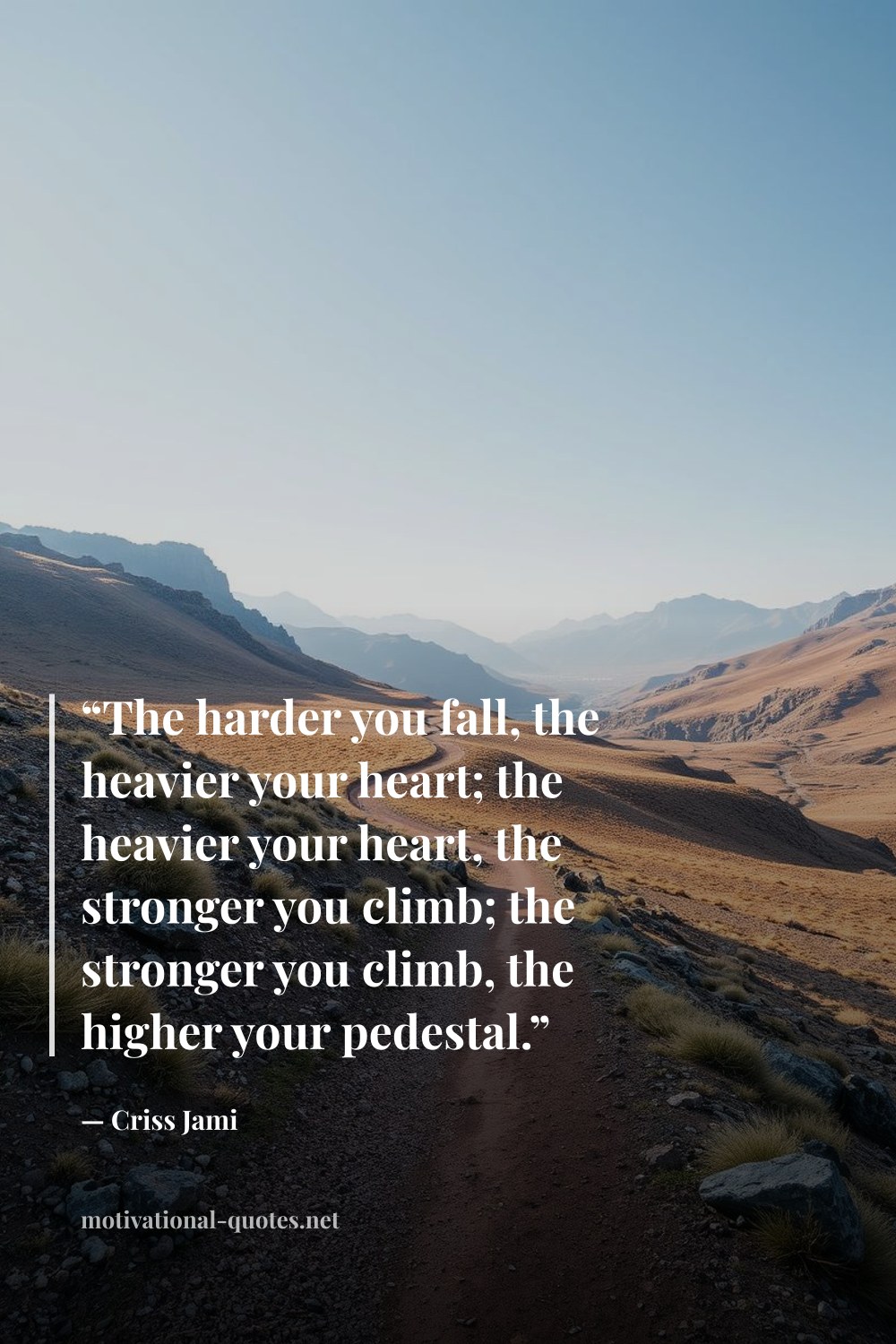 "“The harder you fall, the heavier your heart; the heavier your heart, the stronger you climb; the stronger you climb, the higher your pedestal.”" — Criss Jami