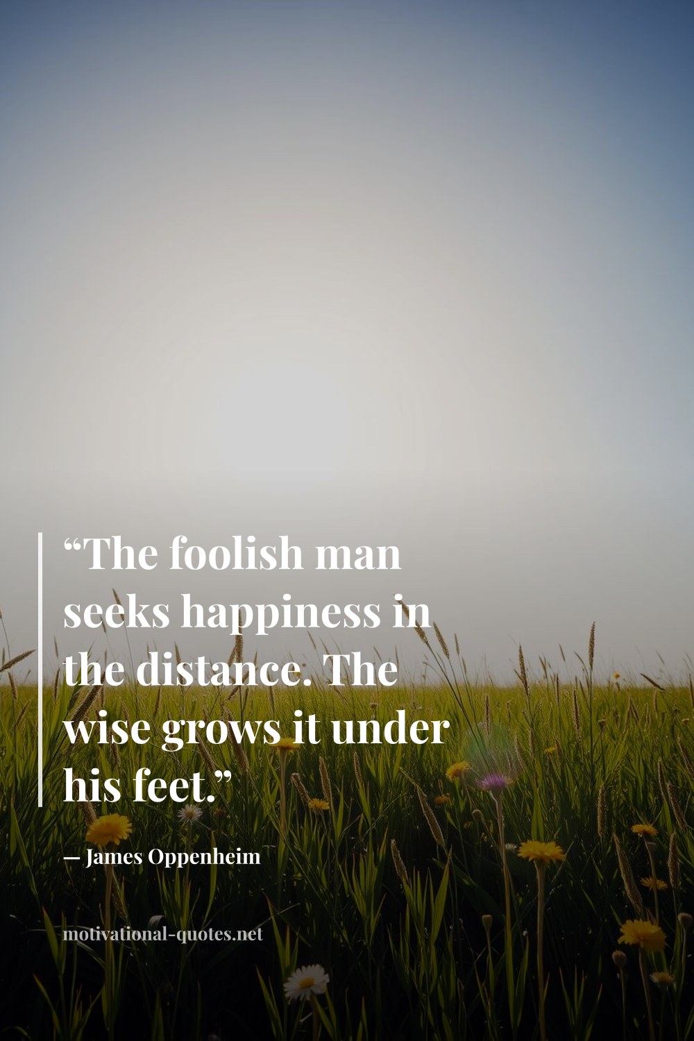 "“The foolish man seeks happiness in the distance. The wise grows it under his feet.”" — James Oppenheim