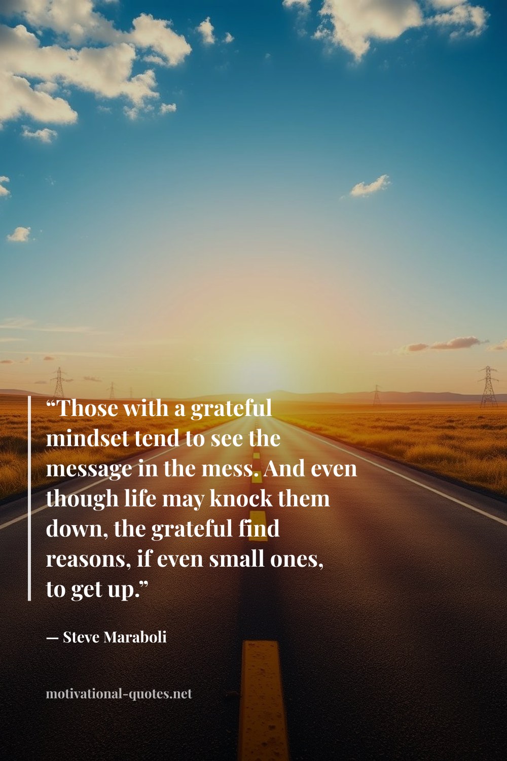 "“Those with a grateful mindset tend to see the message in the mess. And even though life may knock them down, the grateful find reasons, if even small ones, to get up.”" — Steve Maraboli