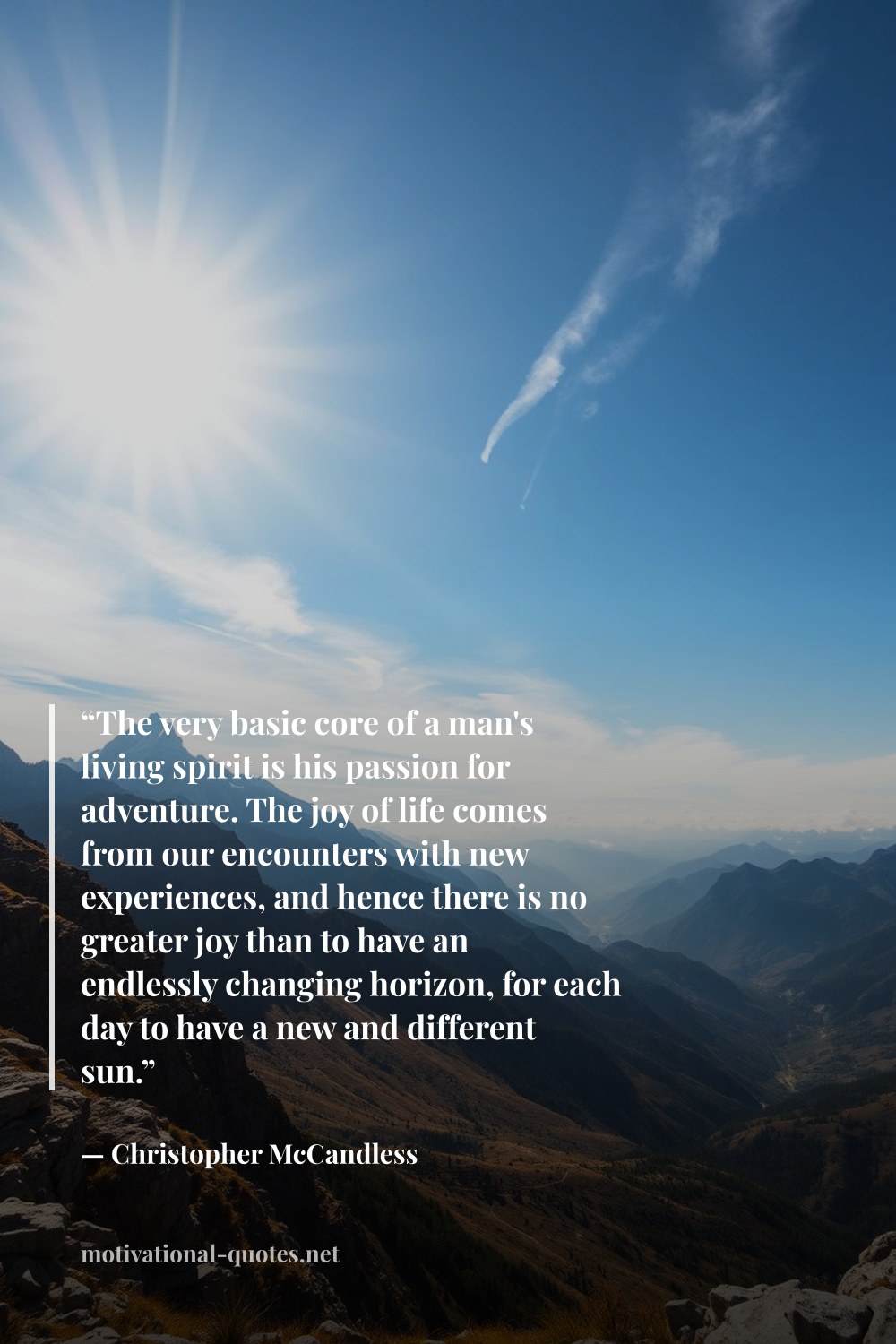 "“The very basic core of a man's living spirit is his passion for adventure. The joy of life comes from our encounters with new experiences, and hence there is no greater joy than to have an endlessly changing horizon, for each day to have a new and different sun.”" — Christopher McCandless