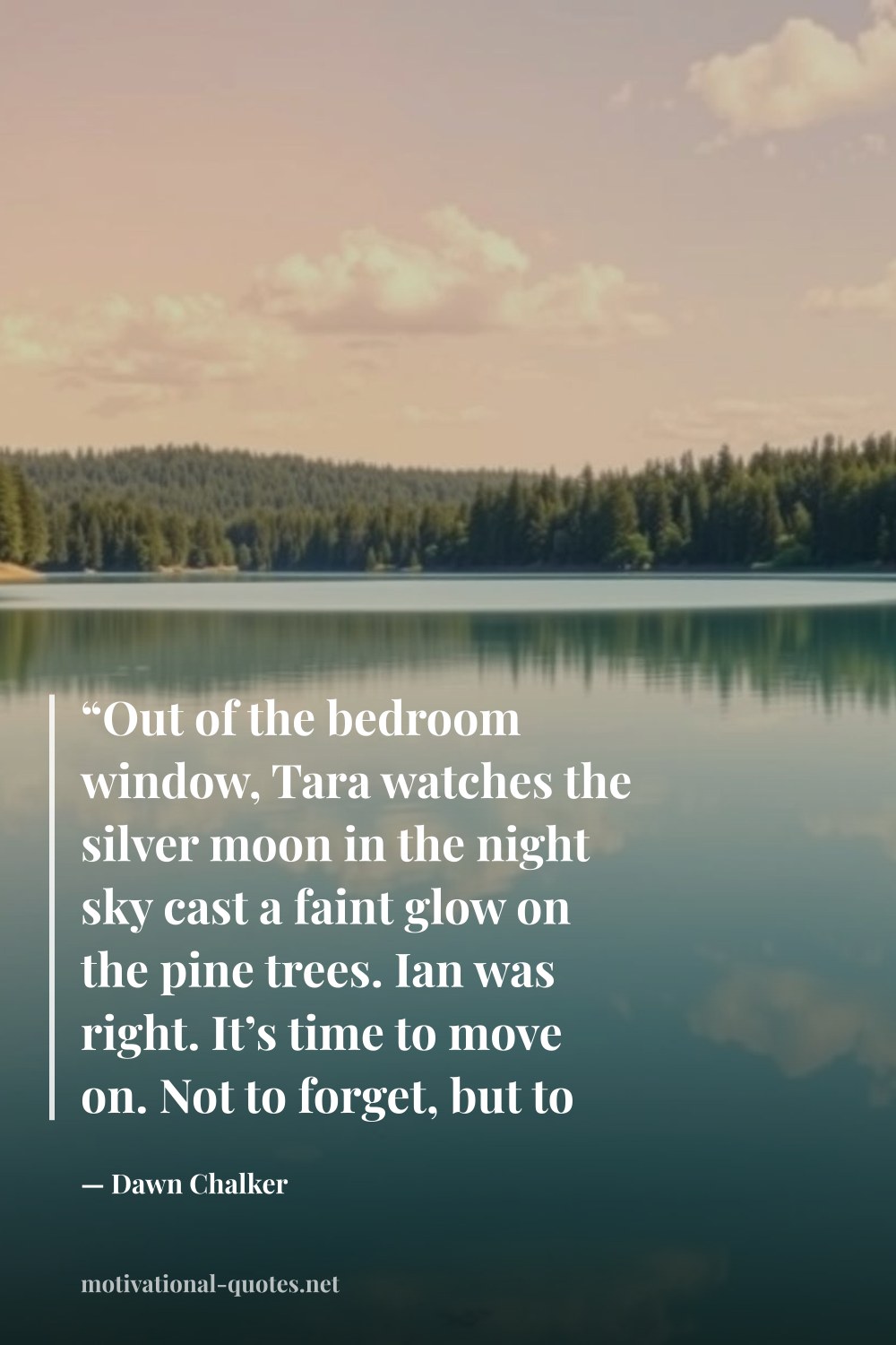 "“Out of the bedroom window, Tara watches the silver moon in the night sky cast a faint glow on the pine trees. Ian was right. It’s time to move on. Not to forget, but to forge ahead.”" — Dawn Chalker